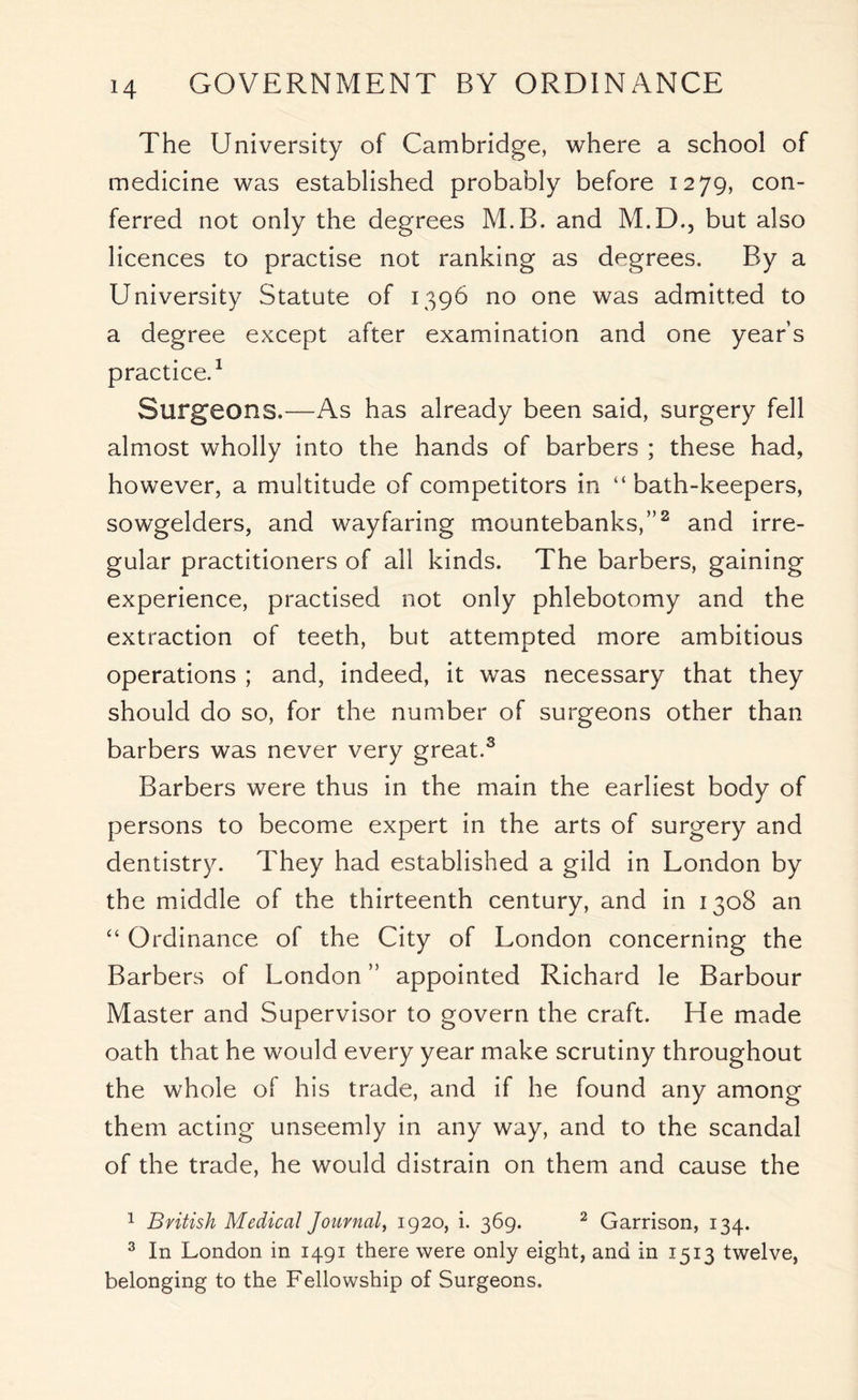 The University of Cambridge, where a school of medicine was established probably before 1279, con- ferred not only the degrees M.B. and M.D., but also licences to practise not ranking as degrees. By a University Statute of 1396 no one was admitted to a degree except after examination and one years practice.1 Surgeons.—As has already been said, surgery fell almost wholly into the hands of barbers ; these had, however, a multitude of competitors in “bath-keepers, sowgelders, and wayfaring mountebanks,”2 and irre- gular practitioners of all kinds. The barbers, gaining experience, practised not only phlebotomy and the extraction of teeth, but attempted more ambitious operations ; and, indeed, it was necessary that they should do so, for the number of surgeons other than barbers was never very great.3 Barbers were thus in the main the earliest body of persons to become expert in the arts of surgery and dentistry. They had established a gild in London by the middle of the thirteenth century, and in 1308 an “ Ordinance of the City of London concerning the Barbers of London ” appointed Richard le Barbour Master and Supervisor to govern the craft. He made oath that he would every year make scrutiny throughout the whole of his trade, and if he found any among them acting unseemly in any way, and to the scandal of the trade, he would distrain on them and cause the 1 British Medical Journal, 1920, i. 369. 2 Garrison, 134. 3 In London in 1491 there were only eight, and in 1513 twelve, belonging to the Fellowship of Surgeons.