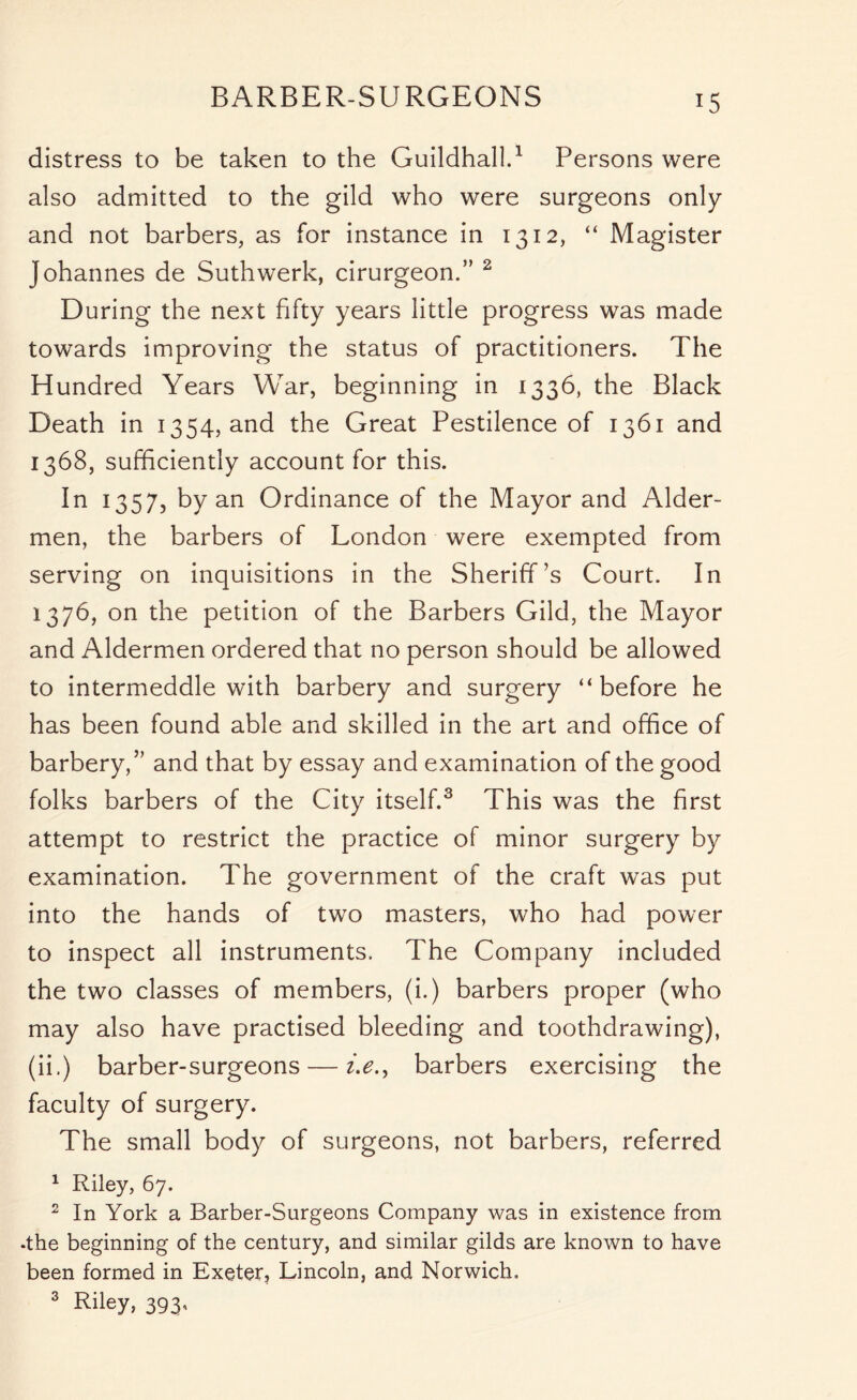 BARBER-SURGEONS distress to be taken to the Guildhall.1 Persons were also admitted to the gild who were surgeons only and not barbers, as for instance in 1312, “ Magister Johannes de Suthwerk, cirurgeon.” 2 During the next fifty years little progress was made towards improving the status of practitioners. The Hundred Years War, beginning in 1336, the Black Death in 1354, and the Great Pestilence of 1361 and 1368, sufficiently account for this. In 1357, by an Ordinance of the Mayor and Aider- men, the barbers of London were exempted from serving on inquisitions in the Sheriff’s Court. In 1376, on the petition of the Barbers Gild, the Mayor and Aldermen ordered that no person should be allowed to intermeddle with barbery and surgery “ before he has been found able and skilled in the art and office of barbery,” and that by essay and examination of the good folks barbers of the City itself.3 This was the first attempt to restrict the practice of minor surgery by examination. The government of the craft was put into the hands of two masters, who had power to inspect all instruments. The Company included the two classes of members, (i.) barbers proper (who may also have practised bleeding and toothdrawing), (ii.) barber-surgeons — i.e.y barbers exercising the faculty of surgery. The small body of surgeons, not barbers, referred 1 Riley, 67. 2 In York a Barber-Surgeons Company was in existence from •the beginning of the century, and similar gilds are known to have been formed in Exeter, Lincoln, and Norwich. 3 Riley, 393’