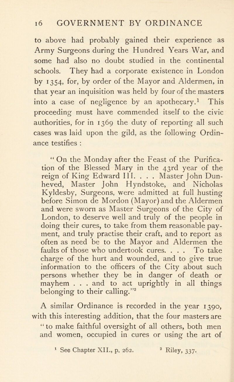 to above had probably gained their experience as Army Surgeons during the Hundred Years War, and some had also no doubt studied in the continental schools. They had a corporate existence in London by 1354, for, by order of the Mayor and Aldermen, in that year an inquisition was held by four of the masters into a case of negligence by an apothecary.1 This proceeding must have commended itself to the civic authorities, for in 1369 the duty of reporting all such cases was laid upon the gild, as the following Ordin- ance testifies : “ On the Monday after the Feast of the Purifica- tion of the Blessed Mary in the 43rd year of the reign of King Edward III. . . . Master John Dun- heved, Master John Hyndstoke, and Nicholas Kyldesby, Surgeons, were admitted at full husting before Simon de Mordon (Mayor) and the Aldermen and were sworn as Master Surgeons of the City of London, to deserve well and truly of the people in doing their cures, to take from them reasonable pay- ment, and truly practise their craft, and to report as often as need be to the Mayor and Aldermen the faults of those who undertook cures. ... To take charge of the hurt and wounded, and to give true information to the officers of the City about such persons whether they be in danger of death or mayhem . . . and to act uprightly in all things belonging to their calling.”2 A similar Ordinance is recorded in the year 1390, with this interesting addition, that the four masters are “to make faithful oversight of all others, both men and women, occupied in cures or using the art of 1 See Chapter XII., p. 262. 2 Riky, 337-