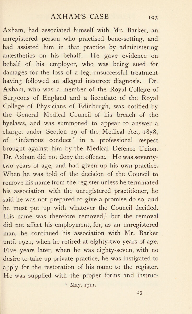 AXHAM’S CASE Axham, had associated himself with Mr. Barker, an unregistered person who practised bone-setting, and had assisted him in that practice by administering anaesthetics on his behalf. He gave evidence on behalf of his employer, who was being sued for damages for the loss of a leg, unsuccessful treatment having followed an alleged incorrect diagnosis. Dr. Axham, who was a member of the Royal College of Surgeons of England and a licentiate of the Royal College of Physicians of Edinburgh, was notified by the General Medical Council of his breach of the byelaws, and was summoned to appear to answer a charge, under Section 29 of the Medical Act, 1858, of “infamous conduct” in a professional respect brought against him by the Medical Defence Union. Dr. Axham did not deny the offence. He was seventy- two years of age, and had given up his own practice. When he was told of the decision of the Council to remove his name from the register unless he terminated his association with the unregistered practitioner, he said he was not prepared to give a promise do so, and he must put up with whatever the Council decided. H is name was therefore removed,1 but the removal did not affect his employment, for, as an unregistered man, he continued his association with Mr. Barker until 1921, when he retired at eighty-two years of age. Five years later, when he was eighty-seven, with no desire to take up private practice, he was instigated to apply for the restoration of his name to the register. He was supplied with the proper forms and instruc- 1 May, 1911. *3