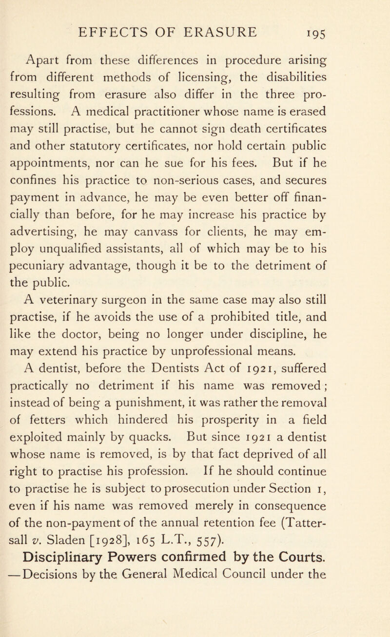 Apart from these differences in procedure arising from different methods of licensing, the disabilities resulting from erasure also differ in the three pro- fessions. A medical practitioner whose name is erased may still practise, but he cannot sign death certificates and other statutory certificates, nor hold certain public appointments, nor can he sue for his fees. But if he confines his practice to non-serious cases, and secures payment in advance, he may be even better off finan- cially than before, for he may increase his practice by advertising, he may canvass for clients, he may em- ploy unqualified assistants, all of which may be to his pecuniary advantage, though it be to the detriment of the public. A veterinary surgeon in the same case may also still practise, if he avoids the use of a prohibited title, and like the doctor, being no longer under discipline, he may extend his practice by unprofessional means. A dentist, before the Dentists Act of 1921, suffered practically no detriment if his name was removed; instead of being a punishment, it was rather the removal of fetters which hindered his prosperity in a field exploited mainly by quacks. But since 1921 a dentist whose name is removed, is by that fact deprived of all right to practise his profession. If he should continue to practise he is subject to prosecution under Section 1, even if his name was removed merely in consequence of the non-payment of the annual retention fee (Tatter- sall v. Sladen [1928], 165 L.T., 557). Disciplinary Powers confirmed by the Courts. — Decisions by the General Medical Council under the