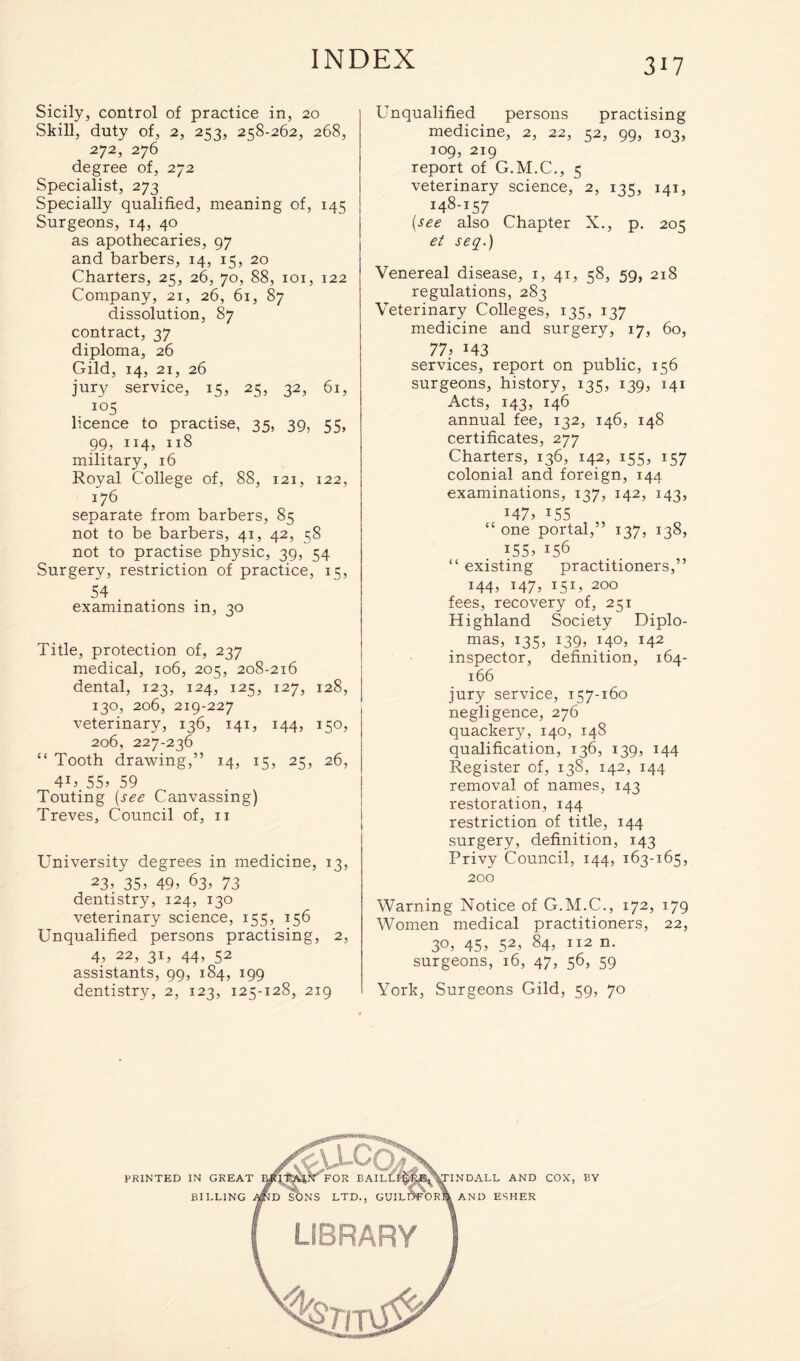 Sicily, control of practice in, 20 Skill, duty of, 2, 253, 258-262, 268, 272, 276 degree of, 272 Specialist, 273 Specially qualified, meaning of, 145 Surgeons, 14, 40 as apothecaries, 97 and barbers, 14, 15, 20 Charters, 25, 26, 70, 88, 101, 122 Company, 21, 26, 61, 87 dissolution, 87 contract, 37 diploma, 26 Gild, 14, 21, 26 jury service, 15, 25, 32, 61, io5 licence to practise, 35, 39, 55, 99, 114, 118 military, 16 Royal College of, 88, 121, 122, 176 separate from barbers, 85 not to be barbers, 41, 42, 58 not to practise physic, 39, 54 Surgery, restriction of practice, 15, 54 examinations in, 30 Title, protection of, 237 medical, 106, 205, 208-216 dental, 123, 124, 125, 127, 128, 130, 206, 219-227 veterinary, 136, 141, 144, 150, 206, 227-236 “ Tooth drawing,” 14, 15, 25, 26, 4U 55. 59 Touting (see Canvassing) Treves, Council of, 11 University degrees in medicine, 13, 23. 35. 49. 63, 73 dentistry, 124, 130 veterinary science, 155, 156 Unqualified persons practising, 2, 4. 22, 31, 44, 52 assistants, 99, 184, 199 dentistry, 2, 123, 125-128, 219 Unqualified persons practising medicine, 2, 22, 52, 99, 103, 109, 219 report of G.M.C., 5 veterinary science, 2, 135, 141, 148-157 (see also Chapter X., p. 205 et seq.) Venereal disease, 1, 41, 58, 59, 218 regulations, 283 Veterinary Colleges, 135, 137 medicine and surgery, 17, 60, 77. J43 services, report on public, 156 surgeons, history, 135, 139, 141 Acts, 143, 146 annual fee, 132, 146, 148 certificates, 277 Charters, 136, 142, 155, 157 colonial and foreign, 144 examinations, 137, 142, 143, M7. T55 “ one portal,” 137, 138, *55. U6 “ existing practitioners,” *44. I47. I51. 200 fees, recovery of, 251 Highland Society Diplo- mas, 135. *39. I4°. M2 inspector, definition, 164- 166 jury service, 157-160 negligence, 276 quackery, 140, 148 qualification, 136, 139, 144 Register of, 138, 142, 144 removal of names, 143 restoration, 144 restriction of title, 144 surgery, definition, 143 Privy Council, 144, 163-165, 200 Warning Notice of G.M.C., 172, 179 Women medical practitioners, 22, 30, 45, 52, 84, 112 n. surgeons, 16, 47, 56, 59 York, Surgeons Gild, 59, 70 BY BILLING