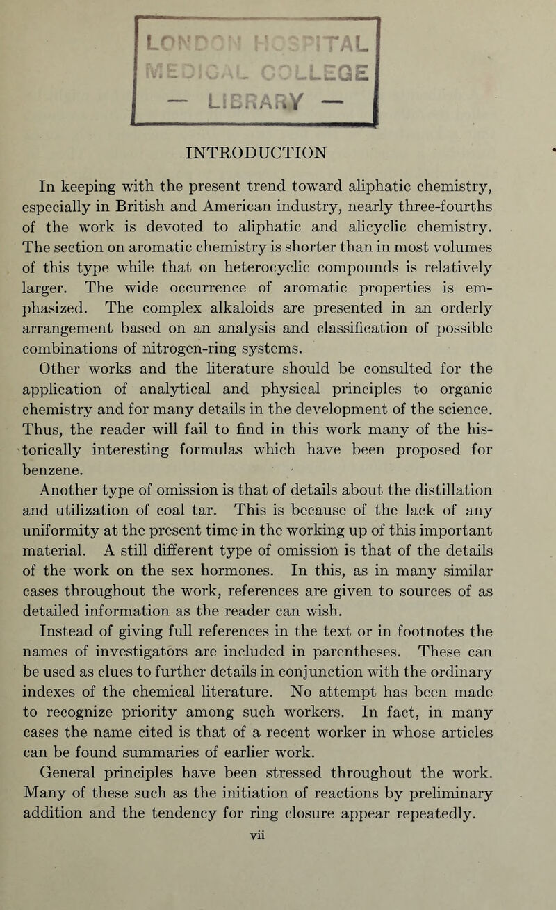 In keeping with the present trend toward aliphatic chemistry, especially in British and American industry, nearly three-fourths of the work is devoted to aliphatic and alicyclic chemistry. The section on aromatic chemistry is shorter than in most volumes of this type while that on heterocyclic compounds is relatively larger. The wide occurrence of aromatic properties is em- phasized. The complex alkaloids are presented in an orderly arrangement based on an analysis and classification of possible combinations of nitrogen-ring systems. Other works and the literature should be consulted for the application of analytical and physical principles to organic chemistry and for many details in the development of the science. Thus, the reader will fail to find in this work many of the his- torically interesting formulas which have been proposed for benzene. Another type of omission is that of details about the distillation and utilization of coal tar. This is because of the lack of any uniformity at the present time in the working up of this important material. A still different type of omission is that of the details of the work on the sex hormones. In this, as in many similar cases throughout the work, references are given to sources of as detailed information as the reader can wish. Instead of giving full references in the text or in footnotes the names of investigators are included in parentheses. These can be used as clues to further details in conjunction with the ordinary indexes of the chemical literature. No attempt has been made to recognize priority among such workers. In fact, in many cases the name cited is that of a recent worker in whose articles can be found summaries of earlier work. General principles have been stressed throughout the work. Many of these such as the initiation of reactions by preliminary addition and the tendency for ring closure appear repeatedly.