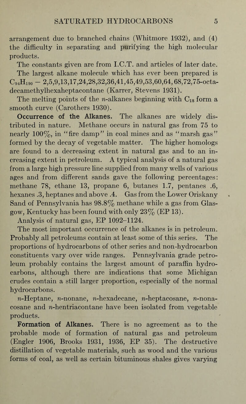 arrangement due to branched chains (Whitmore 1932), and (4) the difficulty in separating and purifying the high molecular products. The constants given are from I.C.T. and articles of later date. The largest alkane molecule which has ever been prepared is C94H19o - 2,5,9,13,17,24,28,32,36,41,45,49,53,60,64,68,72,75-octa- decamethylhexaheptacontane (Karrer, Stevens 1931). The melting points of the n-alkanes beginning with Ci8 form a smooth curve (Carothers 1930). Occurrence of the Alkanes. The alkanes are widely dis- tributed in nature. Methane occurs in natural gas from 75 to nearly 100%, in “fire damp” in coal mines and as “marsh gas” formed by the decay of vegetable matter. The higher homologs are found to a decreasing extent in natural gas and to an in- creasing extent in petroleum. A typical analysis of a natural gas from a large high pressure line supplied from many wells of various ages and from different sands gave the following percentages: methane 78, ethane 13, propane 6, butanes 1.7, pentanes .6, hexanes .3, heptanes and above .4. Gas from the Lower Oriskany Sand of Pennsylvania has 98.8% methane while a gas from Glas- gow, Kentucky has been found with only 23% (EP 13). Analysis of natural gas, EP 1092-1124. The most important occurrence of the alkanes is in petroleum. Probably all petroleums contain at least some of this series. The proportions of hydrocarbons of other series and non-hydrocarbon constituents vary over wide ranges. Pennsylvania grade petro- leum probably contains the largest amount of paraffin hydro- carbons, although there are indications that some Michigan crudes contain a still larger proportion, especially of the normal hydrocarbons. n-Heptane, n-nonane, n-hexadecane, n-heptacosane, n-nona- cosane and n-hentriacontane have been isolated from vegetable products. Formation of Alkanes. There is no agreement as to the probable mode of formation of natural gas and petroleum (Engler 1906, Brooks 1931, 1936, EP 35). The destructive distillation of vegetable materials, such as wood and the various forms of coal, as well as certain bituminous shales gives varying