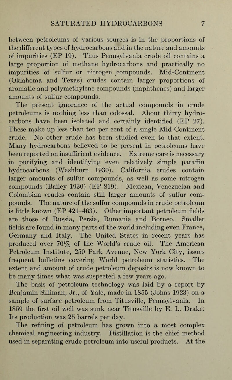between petroleums of various sources is in the proportions of the different types of hydrocarbons and in the nature and amounts of impurities (EP 19). Thus Pennsylvania crude oil contains a large proportion of methane hydrocarbons and practically no impurities of sulfur or nitrogen compounds. Mid-Continent (Oklahoma and Texas) crudes contain larger proportions of aromatic and polymethylene compounds (naphthenes) and larger amounts of sulfur compounds. The present ignorance of the actual compounds in crude petroleums is nothing less than colossal. About thirty hydro- carbons have been isolated and certainly identified (EP 27). These make up less than ten per cent of a single Mid-Continent crude. No other crude has been studied even to that extent. Many hydrocarbons believed to be present in petroleums have been reported on insufficient evidence. Extreme care is necessary in purifying and identifying even relatively simple paraffin hydrocarbons (Washburn 1930). California crudes contain larger amounts of sulfur compounds, as well as some nitrogen compounds (Bailey 1930) (EP 819). Mexican, Venezuelan and Colombian crudes contain still larger amounts of sulfur com- pounds. The nature of the sulfur compounds in crude petroleum is little known (EP 421-463). Other important petroleum fields are those of Russia, Persia, Rumania and Borneo. Smaller fields are found in many parts of the world including even France, Germany and Italy. The United States in recent years has produced over 70% of the World’s crude oil. The American Petroleum Institute, 250 Park Avenue, New York City, issues frequent bulletins covering World petroleum statistics. The extent and amount of crude petroleum deposits is now known to be many times what was suspected a few years ago. The basis of petroleum technology was laid by a report by Benjamin Silliman, Jr., of Yale, made in 1855 (Johns 1923) on a sample of surface petroleum from Titusville, Pennsylvania. In 1859 the first oil well was sunk near Titusville by E. L. Drake. Its production was 25 barrels per day. The refining of petroleum has grown into a most complex chemical engineering industry. Distillation is the chief method used in separating crude petroleum into useful products. At the