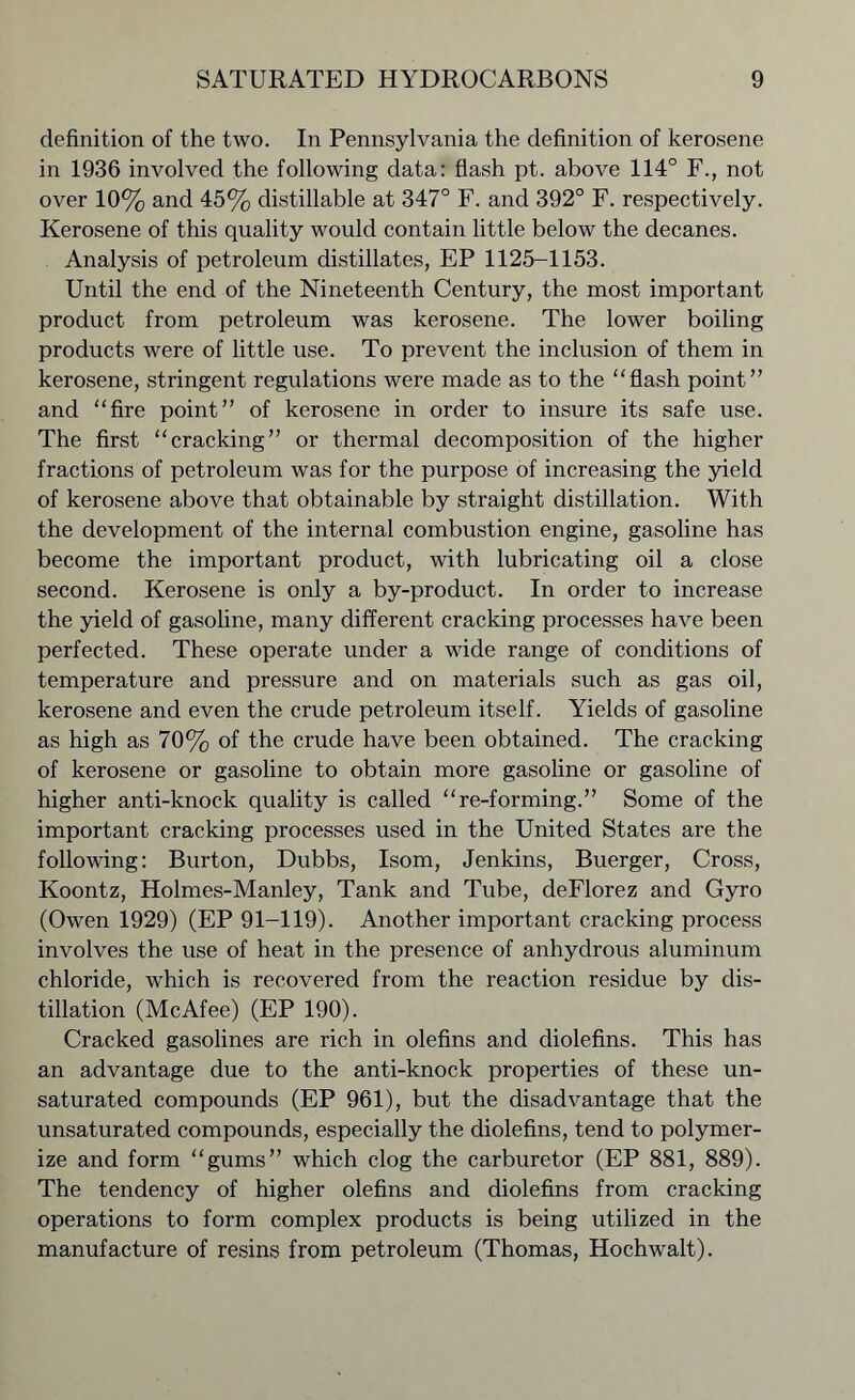 definition of the two. In Pennsylvania the definition of kerosene in 1936 involved the following data: flash pt. above 114° F., not over 10% and 45% distillable at 347° F. and 392° F. respectively. Kerosene of this quality would contain little below the decanes. Analysis of petroleum distillates, EP 1125-1153. Until the end of the Nineteenth Century, the most important product from petroleum was kerosene. The lower boiling products were of little use. To prevent the inclusion of them in kerosene, stringent regulations were made as to the “flash point” and “fire point” of kerosene in order to insure its safe use. The first “cracking” or thermal decomposition of the higher fractions of petroleum was for the purpose of increasing the yield of kerosene above that obtainable by straight distillation. With the development of the internal combustion engine, gasoline has become the important product, with lubricating oil a close second. Kerosene is only a by-product. In order to increase the yield of gasoline, many different cracking processes have been perfected. These operate under a wide range of conditions of temperature and pressure and on materials such as gas oil, kerosene and even the crude petroleum itself. Yields of gasoline as high as 70% of the crude have been obtained. The cracking of kerosene or gasoline to obtain more gasoline or gasoline of higher anti-knock quality is called “re-forming.” Some of the important cracking processes used in the United States are the following: Burton, Dubbs, Isom, Jenkins, Buerger, Cross, Koontz, Holmes-Manley, Tank and Tube, deFlorez and Gyro (Owen 1929) (EP 91-119). Another important cracking process involves the use of heat in the presence of anhydrous aluminum chloride, which is recovered from the reaction residue by dis- tillation (McAfee) (EP 190). Cracked gasolines are rich in olefins and diolefins. This has an advantage due to the anti-knock properties of these un- saturated compounds (EP 961), but the disadvantage that the unsaturated compounds, especially the diolefins, tend to polymer- ize and form “gums” which clog the carburetor (EP 881, 889). The tendency of higher olefins and diolefins from cracking operations to form complex products is being utilized in the manufacture of resins from petroleum (Thomas, Hochwalt).
