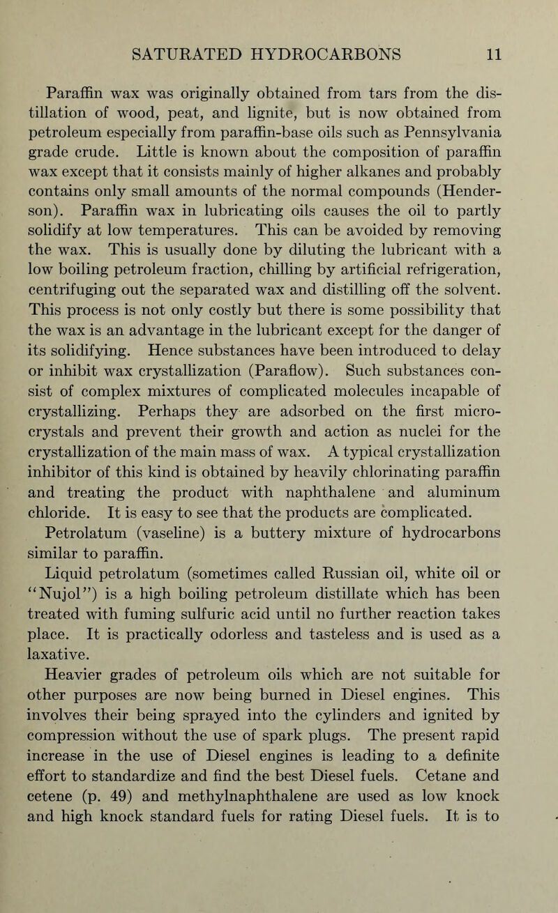 Paraffin wax was originally obtained from tars from the dis- tillation of wood, peat, and lignite, but is now obtained from petroleum especially from paraffin-base oils such as Pennsylvania grade crude. Little is known about the composition of paraffin wax except that it consists mainly of higher alkanes and probably contains only small amounts of the normal compounds (Hender- son). Paraffin wax in lubricating oils causes the oil to partly solidify at low temperatures. This can be avoided by removing the wax. This is usually done by diluting the lubricant with a low boiling petroleum fraction, chilling by artificial refrigeration, centrifuging out the separated wax and distilling off the solvent. This process is not only costly but there is some possibility that the wax is an advantage in the lubricant except for the danger of its solidifying. Hence substances have been introduced to delay or inhibit wax crystallization (Paraflow). Such substances con- sist of complex mixtures of complicated molecules incapable of crystallizing. Perhaps they are adsorbed on the first micro- crystals and prevent their growth and action as nuclei for the crystallization of the main mass of wax. A typical crystallization inhibitor of this kind is obtained by heavily chlorinating paraffin and treating the product with naphthalene and aluminum chloride. It is easy to see that the products are complicated. Petrolatum (vaseline) is a buttery mixture of hydrocarbons similar to paraffin. Liquid petrolatum (sometimes called Russian oil, white oil or “Nujol”) is a high boiling petroleum distillate which has been treated with fuming sulfuric acid until no further reaction takes place. It is practically odorless and tasteless and is used as a laxative. Heavier grades of petroleum oils which are not suitable for other purposes are now being burned in Diesel engines. This involves their being sprayed into the cylinders and ignited by compression without the use of spark plugs. The present rapid increase in the use of Diesel engines is leading to a definite effort to standardize and find the best Diesel fuels. Cetane and cetene (p. 49) and methylnaphthalene are used as low knock and high knock standard fuels for rating Diesel fuels. It is to