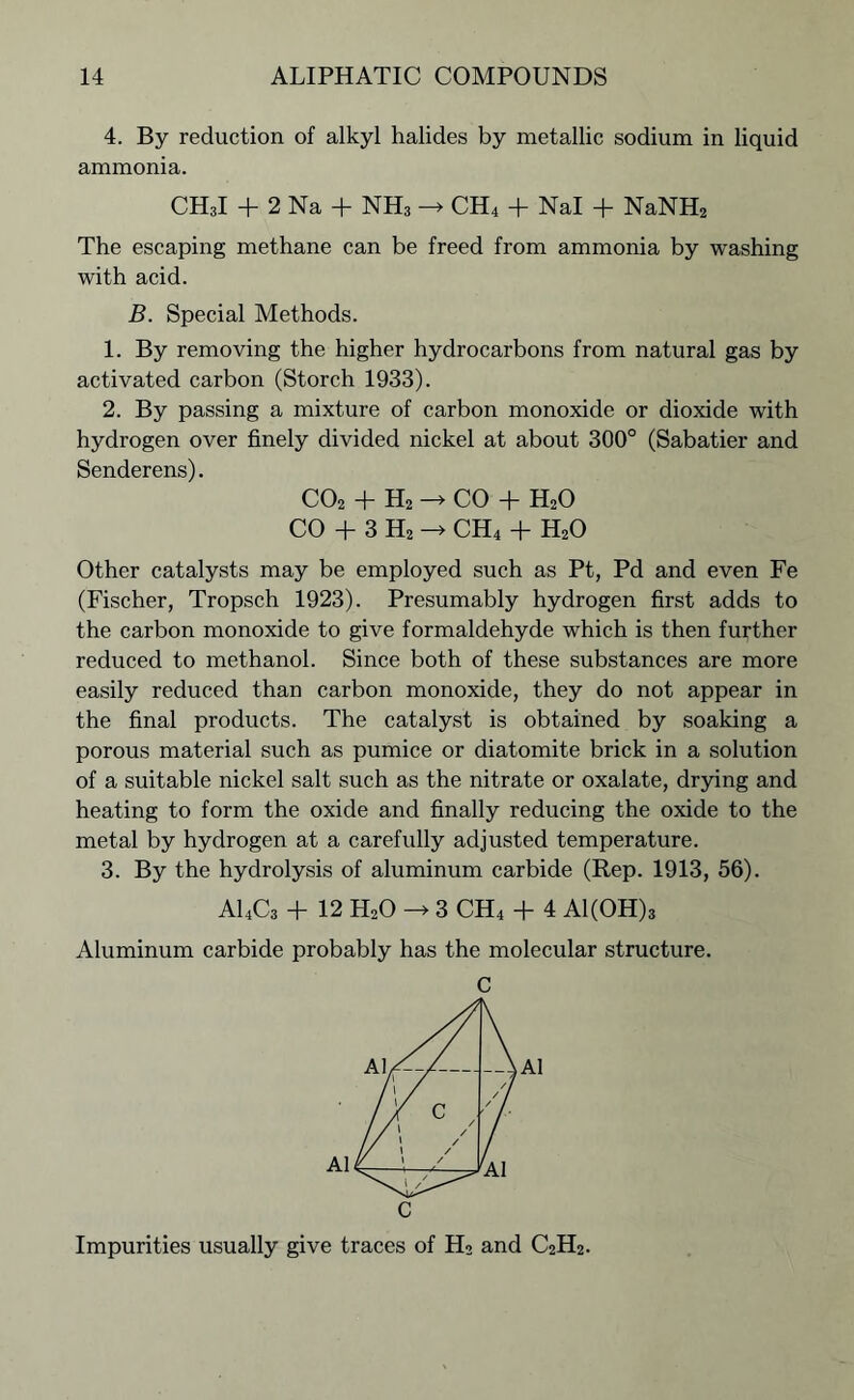 4. By reduction of alkyl halides by metallic sodium in liquid ammonia. CH3I + 2 Na + NH3 -* CH4 + Nal + NaNH2 The escaping methane can be freed from ammonia by washing with acid. B. Special Methods. 1. By removing the higher hydrocarbons from natural gas by activated carbon (Storch 1933). 2. By passing a mixture of carbon monoxide or dioxide with hydrogen over finely divided nickel at about 300° (Sabatier and Senderens). co2 + h2 -> CO + h2o CO + 3 H2 -> CH4 + H20 Other catalysts may be employed such as Pt, Pd and even Fe (Fischer, Tropsch 1923). Presumably hydrogen first adds to the carbon monoxide to give formaldehyde which is then further reduced to methanol. Since both of these substances are more easily reduced than carbon monoxide, they do not appear in the final products. The catalyst is obtained by soaking a porous material such as pumice or diatomite brick in a solution of a suitable nickel salt such as the nitrate or oxalate, drying and heating to form the oxide and finally reducing the oxide to the metal by hydrogen at a carefully adjusted temperature. 3. By the hydrolysis of aluminum carbide (Rep. 1913, 56). A14C3 + 12 H20 -> 3 CH4 + 4 Al(OH)3 Aluminum carbide probably has the molecular structure. C Impurities usually give traces of H2 and C2H2.