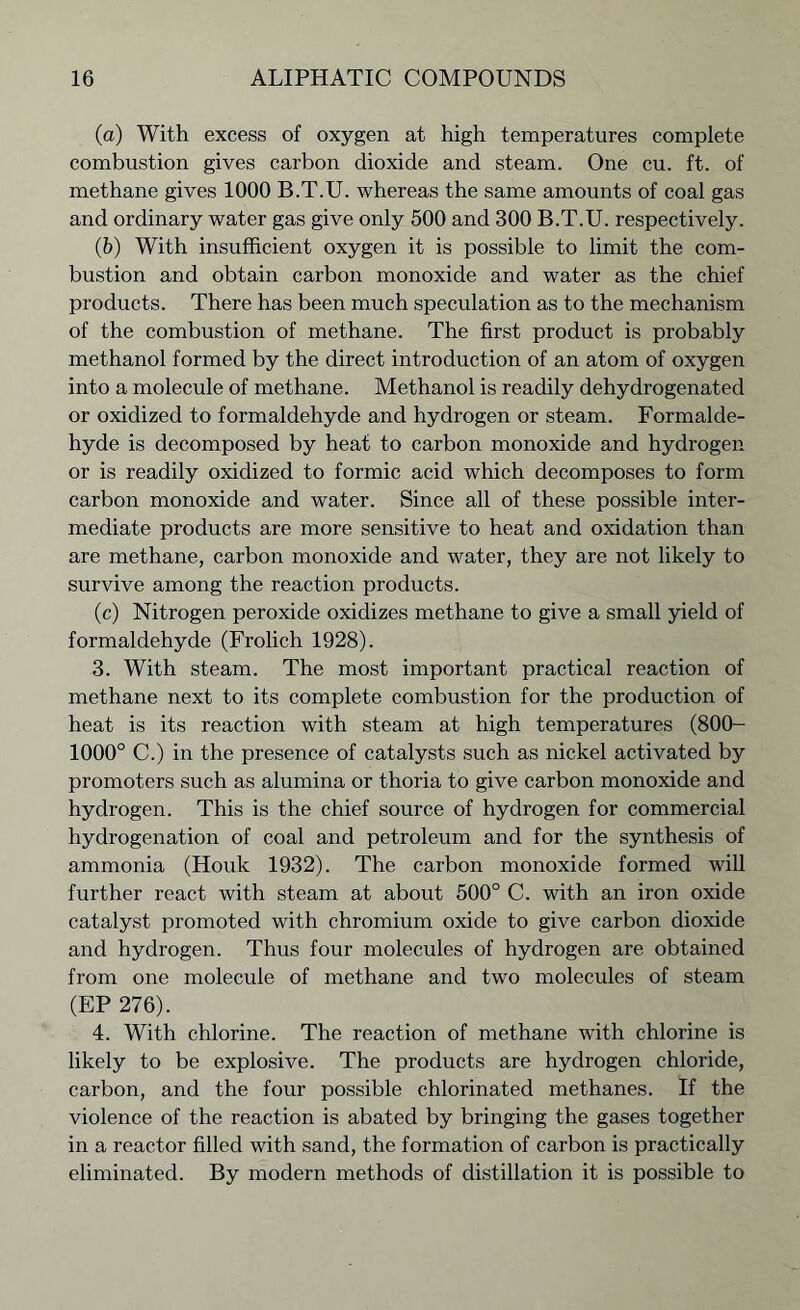 (a) With excess of oxygen at high temperatures complete combustion gives carbon dioxide and steam. One cu. ft. of methane gives 1000 B.T.U. whereas the same amounts of coal gas and ordinary water gas give only 500 and 300 B.T.U. respectively. (b) With insufficient oxygen it is possible to limit the com- bustion and obtain carbon monoxide and water as the chief products. There has been much speculation as to the mechanism of the combustion of methane. The first product is probably methanol formed by the direct introduction of an atom of oxygen into a molecule of methane. Methanol is readily dehydrogenated or oxidized to formaldehyde and hydrogen or steam. Formalde- hyde is decomposed by heat to carbon monoxide and hydrogen or is readily oxidized to formic acid which decomposes to form carbon monoxide and water. Since all of these possible inter- mediate products are more sensitive to heat and oxidation than are methane, carbon monoxide and water, they are not likely to survive among the reaction products. (c) Nitrogen peroxide oxidizes methane to give a small yield of formaldehyde (Frolich 1928). 3. With steam. The most important practical reaction of methane next to its complete combustion for the production of heat is its reaction with steam at high temperatures (800- 1000° C.) in the presence of catalysts such as nickel activated by promoters such as alumina or thoria to give carbon monoxide and hydrogen. This is the chief source of hydrogen for commercial hydrogenation of coal and petroleum and for the synthesis of ammonia (Houk 1932). The carbon monoxide formed will further react with steam at about 500° C. with an iron oxide catalyst promoted with chromium oxide to give carbon dioxide and hydrogen. Thus four molecules of hydrogen are obtained from one molecule of methane and two molecules of steam (EP 276). 4. With chlorine. The reaction of methane with chlorine is likely to be explosive. The products are hydrogen chloride, carbon, and the four possible chlorinated methanes. If the violence of the reaction is abated by bringing the gases together in a reactor filled with sand, the formation of carbon is practically eliminated. By modern methods of distillation it is possible to