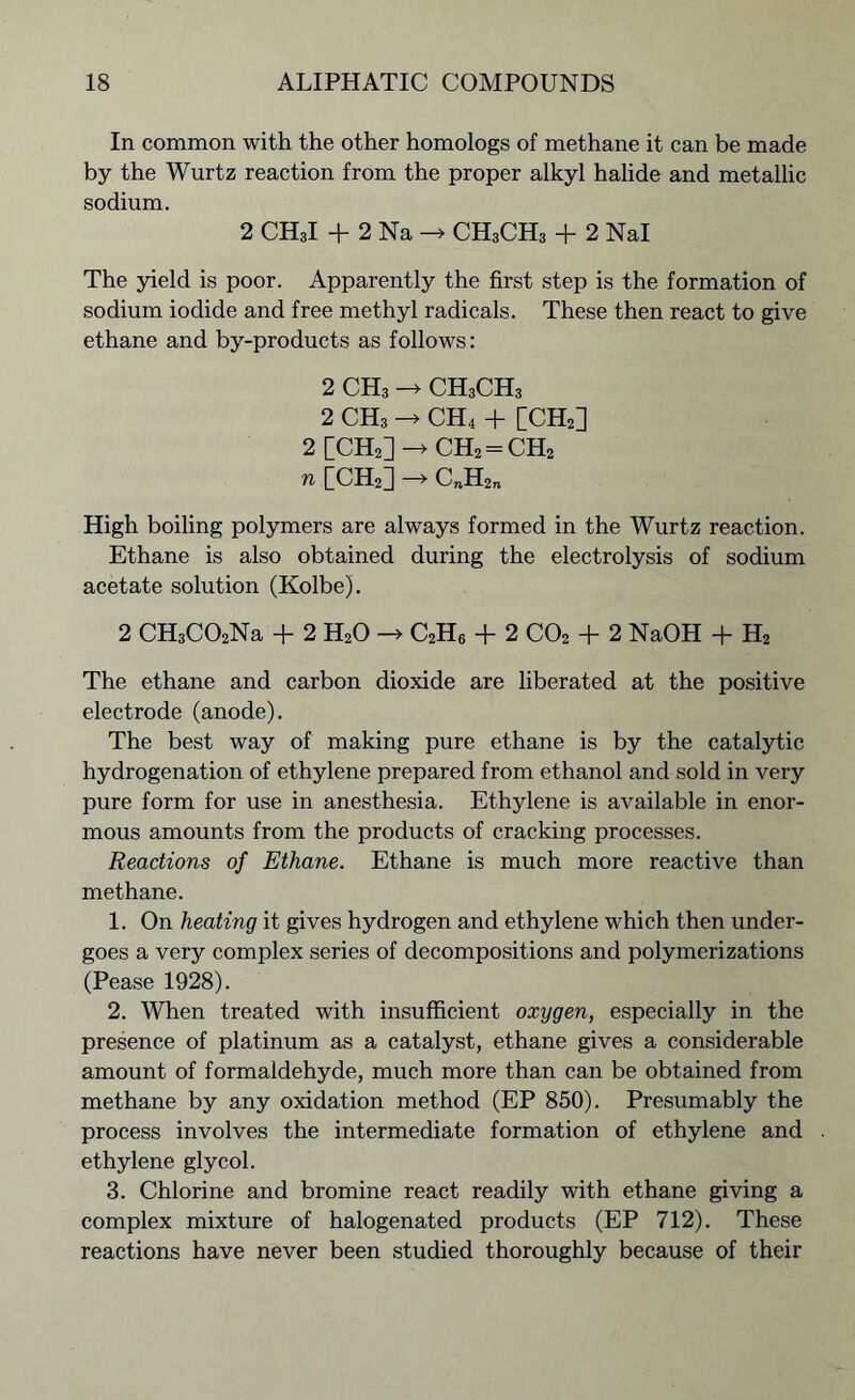 In common with the other homologs of methane it can be made by the Wurtz reaction from the proper alkyl halide and metallic sodium. 2 CH3I + 2 Na -> CH3CH3 + 2 Nal The yield is poor. Apparently the first step is the formation of sodium iodide and free methyl radicals. These then react to give ethane and by-products as follows: 2 CH3 -> CH3CH3 2 CH3 -> CH4 + [CH2] 2 [CH2]->CH2 = CH2 n [CH2] -* C„H2n High boiling polymers are always formed in the Wurtz reaction. Ethane is also obtained during the electrolysis of sodium acetate solution (Kolbe). 2 CH3C02Na + 2 H20 -> C2H6 + 2 C02 + 2 NaOH + H2 The ethane and carbon dioxide are liberated at the positive electrode (anode). The best way of making pure ethane is by the catalytic hydrogenation of ethylene prepared from ethanol and sold in very pure form for use in anesthesia. Ethylene is available in enor- mous amounts from the products of cracking processes. Reactions of Ethane. Ethane is much more reactive than methane. 1. On heating it gives hydrogen and ethylene which then under- goes a very complex series of decompositions and polymerizations (Pease 1928). 2. When treated with insufficient oxygen, especially in the presence of platinum as a catalyst, ethane gives a considerable amount of formaldehyde, much more than can be obtained from methane by any oxidation method (EP 850). Presumably the process involves the intermediate formation of ethylene and ethylene glycol. 3. Chlorine and bromine react readily with ethane giving a complex mixture of halogenated products (EP 712). These reactions have never been studied thoroughly because of their