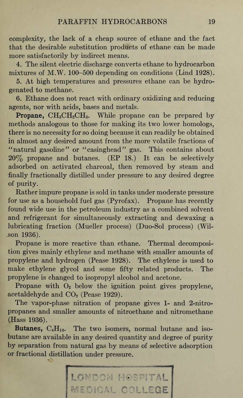 complexity, the lack of a cheap source of ethane and the fact that the desirable substitution products of ethane can be made more satisfactorily by indirect means. 4. The silent electric discharge converts ethane to hydrocarbon mixtures of M.W. 100-500 depending on conditions (Lind 1928). 5. At high temperatures and pressures ethane can be hydro- genated to methane. 6. Ethane does not react with ordinary oxidizing and reducing agents, nor with acids, bases and metals. Propane, CH3CH2CH3. While propane can be prepared by methods analogous to those for making its two lower homologs, there is no necessity for so doing because it can readily be obtained in almost any desired amount from the more volatile fractions of “natural gasoline” or “casinghead” gas. This contains about 20% propane and butanes. (EP 18.) It can be selectively adsorbed on activated charcoal, then removed by steam and finally fractionally distilled under pressure to any desired degree of purity. Rather impure propane is sold in tanks under moderate pressure for use as a household fuel gas (Pyrofax). Propane has recently found wide use in the petroleum industry as a combined solvent and refrigerant for simultaneously extracting and dewaxing a lubricating fraction (Mueller process) (Duo-Sol process) (Wil- .son 1936). Propane is more reactive than ethane. Thermal decomposi- tion gives mainly ethylene and methane with smaller amounts of propylene and hydrogen (Pease 1928). The ethylene is used to make ethylene glycol and some fifty related products. The propylene is changed to isopropyl alcohol and acetone. Propane with O2 below the ignition point gives propylene, acetaldehyde and C02 (Pease 1929). The vapor-phase nitration of propane gives 1- and 2-nitro- propanes and smaller amounts of nitroethane and nitromethane (Hass 1936). Butanes, C4Hi0. The two isomers, normal butane and iso- butane are available in any desired quantity and degree of purity by separation from natural gas by means of selective adsorption or fractional distillation under pressure.