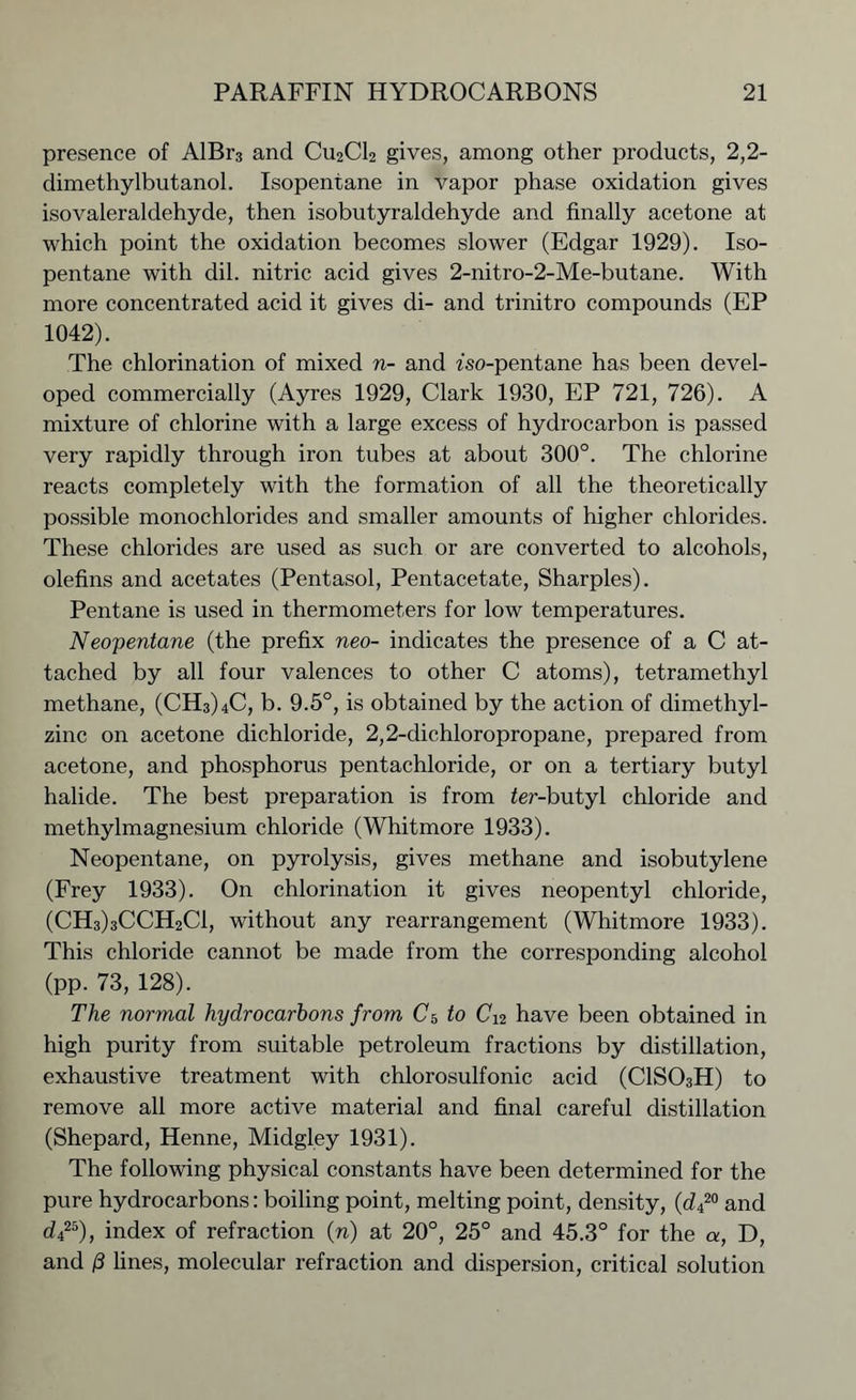 presence of AlBr3 and CU2CI2 gives, among other products, 2,2- dimethylbutanol. Isopentane in vapor phase oxidation gives isovaleraldehyde, then isobutyraldehyde and finally acetone at which point the oxidation becomes slower (Edgar 1929). Iso- pentane with dil. nitric acid gives 2-nitro-2-Me-butane. With more concentrated acid it gives di- and trinitro compounds (EP 1042). The chlorination of mixed n- and fso-pentane has been devel- oped commercially (Ayres 1929, Clark 1930, EP 721, 726). A mixture of chlorine with a large excess of hydrocarbon is passed very rapidly through iron tubes at about 300°. The chlorine reacts completely with the formation of all the theoretically possible monochlorides and smaller amounts of higher chlorides. These chlorides are used as such or are converted to alcohols, olefins and acetates (Pentasol, Pentacetate, Sharpies). Pentane is used in thermometers for low temperatures. Neopentane (the prefix neo- indicates the presence of a C at- tached by all four valences to other C atoms), tetramethyl methane, (CH3)4C, b. 9.5°, is obtained by the action of dimethyl- zinc on acetone dichloride, 2,2-dichloropropane, prepared from acetone, and phosphorus pentachloride, or on a tertiary butyl halide. The best preparation is from ier-butyl chloride and methylmagnesium chloride (Whitmore 1933). Neopentane, on pyrolysis, gives methane and isobutylene (Frey 1933). On chlorination it gives neopentyl chloride, (CH3)3CCH2C1, without any rearrangement (Whitmore 1933). This chloride cannot be made from the corresponding alcohol (pp. 73, 128). The normal hydrocarbons from C5 to C12 have been obtained in high purity from suitable petroleum fractions by distillation, exhaustive treatment with chlorosulfonic acid (C1S03H) to remove all more active material and final careful distillation (Shepard, Henne, Midgley 1931). The following physical constants have been determined for the pure hydrocarbons: boiling point, melting point, density, (d420 and d425), index of refraction (n) at 20°, 25° and 45.3° for the a, D, and /3 lines, molecular refraction and dispersion, critical solution