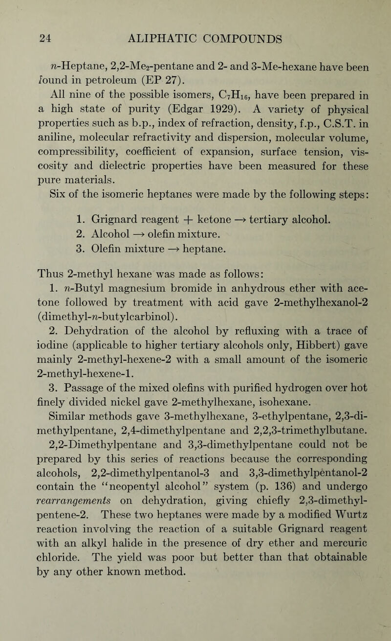 n-Heptane, 2,2-Me2-pentane and 2- and 3-Me-hexane have been found in petroleum (EP 27). All nine of the possible isomers, C7Hi6, have been prepared in a high state of purity (Edgar 1929). A variety of physical properties such as b.p., index of refraction, density, f.p., C.S.T. in aniline, molecular refractivity and dispersion, molecular volume, compressibility, coefficient of expansion, surface tension, vis- cosity and dielectric properties have been measured for these pure materials. Six of the isomeric heptanes were made by the following steps: 1. Grignard reagent + ketone —> tertiary alcohol. 2. Alcohol —> olefin mixture. 3. Olefin mixture —» heptane. Thus 2-methyl hexane was made as follows: 1. n-Butyl magnesium bromide in anhydrous ether with ace- tone followed by treatment with acid gave 2-methylhexanol-2 (dimethyl-n-butylcarbinol). 2. Dehydration of the alcohol by refluxing with a trace of iodine (applicable to higher tertiary alcohols only, Hibbert) gave mainly 2-methyl-hexene-2 with a small amount of the isomeric 2-methyl-hexene-1. 3. Passage of the mixed olefins with purified hydrogen over hot finely divided nickel gave 2-methylhexane, isohexane. Similar methods gave 3-methylhexane, 3-ethylpentane, 2,3-di- methylpentane, 2,4-dimethylpentane and 2,2,3-trimethylbutane. 2,2-Dimethylpentane and 3,3-dimethylpentane could not be prepared by this series of reactions because the corresponding alcohols, 2,2-dimethylpentanol-3 and 3,3-dimethylpentanol-2 contain the “neopentyl alcohol” system (p. 136) and undergo rearrangements on dehydration, giving chiefly 2,3-dimethyl- pentene-2. These two heptanes were made by a modified Wurtz reaction involving the reaction of a suitable Grignard reagent with an alkyl halide in the presence of dry ether and mercuric chloride. The yield was poor but better than that obtainable by any other known method.