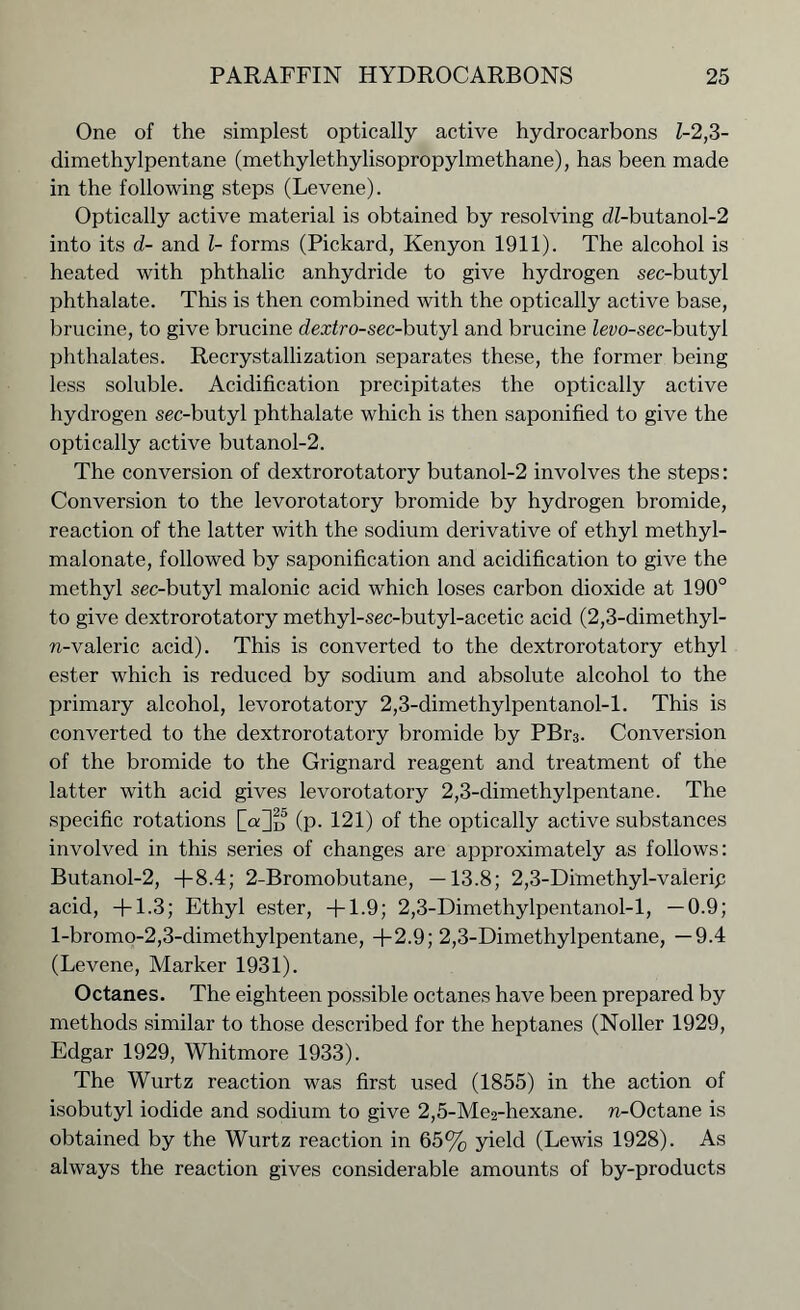One of the simplest optically active hydrocarbons Z-2,3- dimethylpentane (methylethylisopropylmethane), has been made in the following steps (Levene). Optically active material is obtained by resolving dZ-butanol-2 into its d- and l- forms (Pickard, Kenyon 1911). The alcohol is heated with phthalic anhydride to give hydrogen sec-butyl phthalate. This is then combined with the optically active base, brucine, to give brucine dextro-sec-h\itj\ and brucine Zevo-sec-butyl phthalates. Recrystallization separates these, the former being less soluble. Acidification precipitates the optically active hydrogen sec-butyl phthalate which is then saponified to give the optically active butanol-2. The conversion of dextrorotatory butanol-2 involves the steps: Conversion to the levorotatory bromide by hydrogen bromide, reaction of the latter with the sodium derivative of ethyl methyl- malonate, followed by saponification and acidification to give the methyl see-butyl malonic acid which loses carbon dioxide at 190° to give dextrorotatory methyl-sec-butyl-acetic acid (2,3-dimethyl- n-valeric acid). This is converted to the dextrorotatory ethyl ester which is reduced by sodium and absolute alcohol to the primary alcohol, levorotatory 2,3-dimethylpentanol-l. This is converted to the dextrorotatory bromide by PBr3. Conversion of the bromide to the Grignard reagent and treatment of the latter with acid gives levorotatory 2,3-dimethylpentane. The specific rotations (p. 121) of the optically active substances involved in this series of changes are approximately as follows: Butanol-2, +8.4; 2-Bromobutane, —13.8; 2,3-Dimethyl-valerip acid, +1.3; Ethyl ester, +1.9; 2,3-Dimethylpentanol-l, —0.9; l-bromo-2,3-dimethylpentane, +2.9; 2,3-Dimethylpentane, —9.4 (Levene, Marker 1931). Octanes. The eighteen possible octanes have been prepared by methods similar to those described for the heptanes (Noller 1929, Edgar 1929, Whitmore 1933). The Wurtz reaction was first used (1855) in the action of isobutyl iodide and sodium to give 2,5-Me2-hexane. n-Octane is obtained by the Wurtz reaction in 65% yield (Lewis 1928). As always the reaction gives considerable amounts of by-products