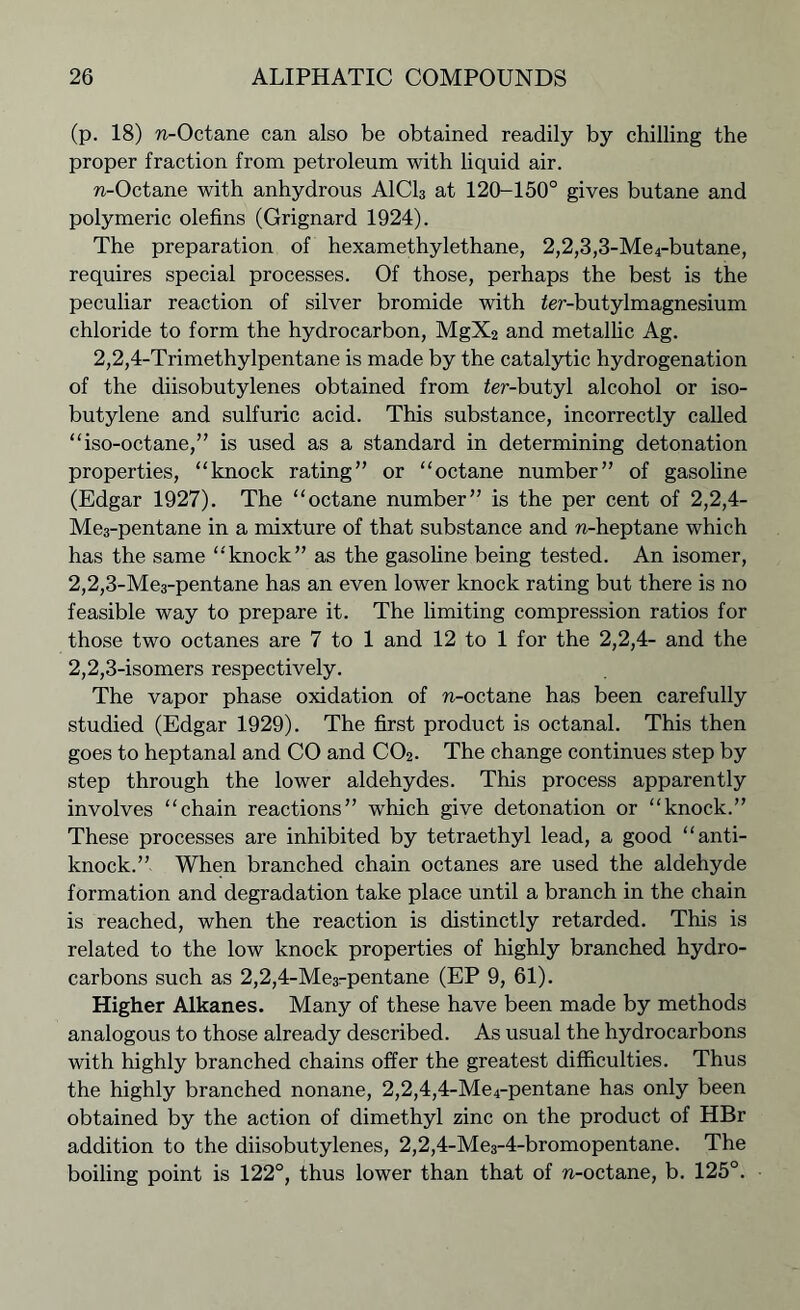(p. 18) n-Octane can also be obtained readily by chilling the proper fraction from petroleum with liquid air. n-Octane with anhydrous A1C13 at 120-150° gives butane and polymeric olefins (Grignard 1924). The preparation of hexamethylethane, 2,2,3,3-Me4-butane, requires special processes. Of those, perhaps the best is the peculiar reaction of silver bromide with Ar-butylmagnesium chloride to form the hydrocarbon, MgX2 and metallic Ag. 2,2,4-Trimethylpentane is made by the catalytic hydrogenation of the diisobutylenes obtained from ier-butyl alcohol or iso- butylene and sulfuric acid. This substance, incorrectly called “iso-octane,” is used as a standard in determining detonation properties, “knock rating” or “octane number” of gasoline (Edgar 1927). The “octane number” is the per cent of 2,2,4- Me3-pentane in a mixture of that substance and n-heptane which has the same “knock” as the gasoline being tested. An isomer, 2.2.3- Me3-pentane has an even lower knock rating but there is no feasible way to prepare it. The limiting compression ratios for those two octanes are 7 to 1 and 12 to 1 for the 2,2,4- and the 2.2.3- isomers respectively. The vapor phase oxidation of n-octane has been carefully studied (Edgar 1929). The first product is octanal. This then goes to heptanal and CO and C02. The change continues step by step through the lower aldehydes. This process apparently involves “chain reactions” which give detonation or “knock.” These processes are inhibited by tetraethyl lead, a good “anti- knock.” When branched chain octanes are used the aldehyde formation and degradation take place until a branch in the chain is reached, when the reaction is distinctly retarded. This is related to the low knock properties of highly branched hydro- carbons such as 2,2,4-Me3rpentane (EP 9, 61). Higher Alkanes. Many of these have been made by methods analogous to those already described. As usual the hydrocarbons with highly branched chains offer the greatest difficulties. Thus the highly branched nonane, 2,2,4,4-Me4-pentane has only been obtained by the action of dimethyl zinc on the product of HBr addition to the diisobutylenes, 2,2,4-Me3-4-bromopentane. The boiling point is 122°, thus lower than that of n-octane, b. 125°.