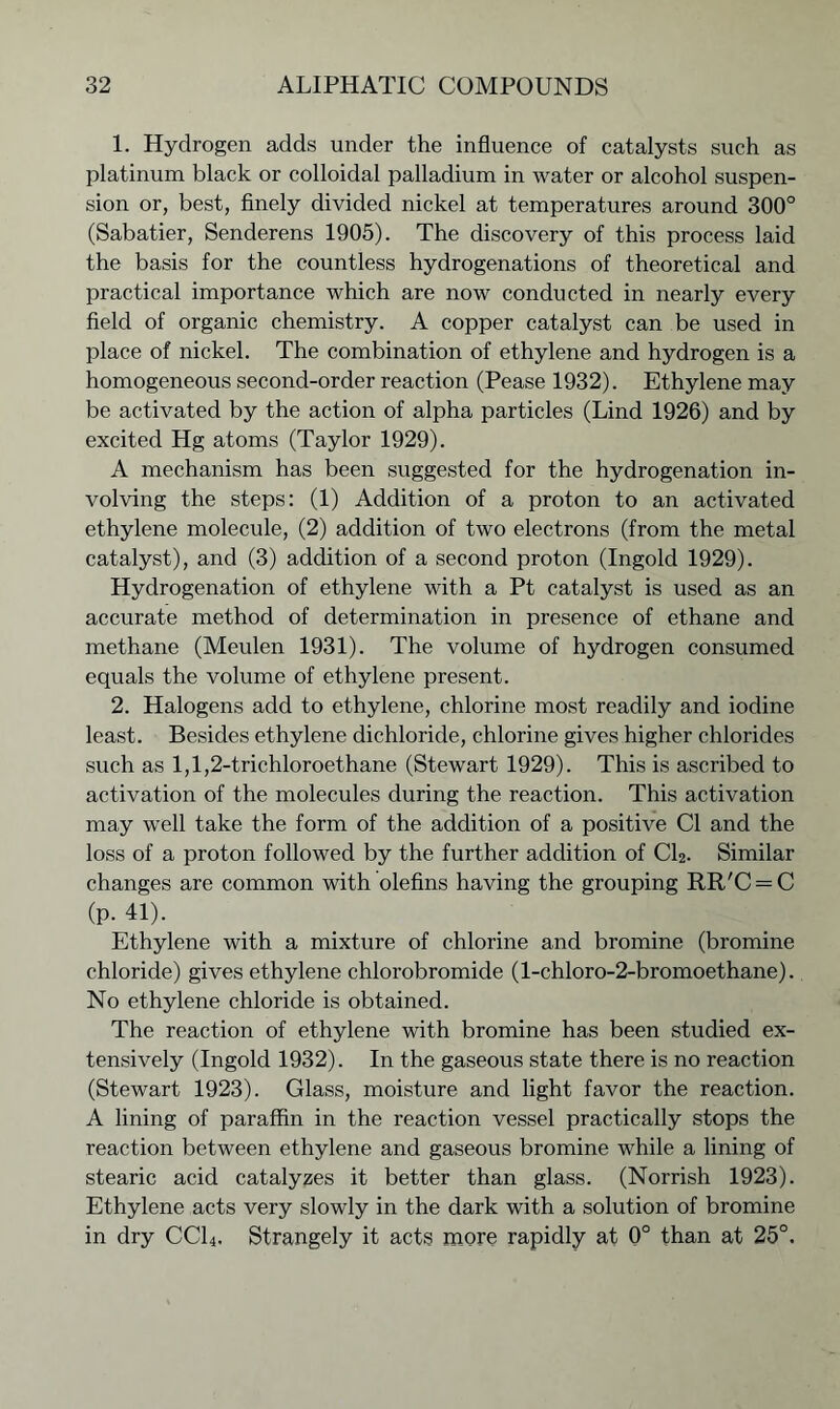 1. Hydrogen adds under the influence of catalysts such as platinum black or colloidal palladium in water or alcohol suspen- sion or, best, finely divided nickel at temperatures around 300° (Sabatier, Senderens 1905). The discovery of this process laid the basis for the countless hydrogenations of theoretical and practical importance which are now conducted in nearly every field of organic chemistry. A copper catalyst can be used in place of nickel. The combination of ethylene and hydrogen is a homogeneous second-order reaction (Pease 1932). Ethylene may be activated by the action of alpha particles (Lind 1926) and by excited Hg atoms (Taylor 1929). A mechanism has been suggested for the hydrogenation in- volving the steps: (1) Addition of a proton to an activated ethylene molecule, (2) addition of two electrons (from the metal catalyst), and (3) addition of a second proton (Ingold 1929). Hydrogenation of ethylene with a Pt catalyst is used as an accurate method of determination in presence of ethane and methane (Meulen 1931). The volume of hydrogen consumed equals the volume of ethylene present. 2. Halogens add to ethylene, chlorine most readily and iodine least. Besides ethylene dichloride, chlorine gives higher chlorides such as 1,1,2-trichloroethane (Stewart 1929). This is ascribed to activation of the molecules during the reaction. This activation may well take the form of the addition of a positive Cl and the loss of a proton followed by the further addition of CL. Similar changes are common with olefins having the grouping RR'C = C (p. 41). Ethylene with a mixture of chlorine and bromine (bromine chloride) gives ethylene chlorobromide (l-chloro-2-bromoethane). No ethylene chloride is obtained. The reaction of ethylene with bromine has been studied ex- tensively (Ingold 1932). In the gaseous state there is no reaction (Stewart 1923). Glass, moisture and light favor the reaction. A lining of paraffin in the reaction vessel practically stops the reaction between ethylene and gaseous bromine while a lining of stearic acid catalyzes it better than glass. (Norrish 1923). Ethylene acts very slowly in the dark with a solution of bromine in dry CC14. Strangely it acts more rapidly at 0° than at 25°.
