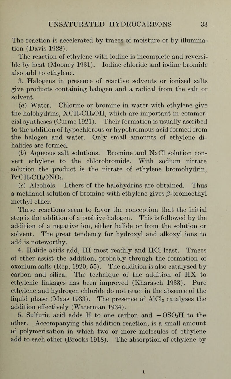 The reaction is accelerated by traces of moisture or by illumina- tion (Davis 1928). The reaction of ethylene with iodine is incomplete and reversi- ble by heat (Mooney 1931). Iodine chloride and iodine bromide also add to ethylene. 3. Halogens in presence of reactive solvents or ionized salts give products containing halogen and a radical from the salt or solvent. (a) Water. Chlorine or bromine in water with ethylene give the halohydrins, XCH2CH2OH, which are important in commer- cial syntheses (Curme 1921). Their formation is usually ascribed to the addition of hypochlorous or hypobromous acid formed from the halogen and water. Only small amounts of ethylene di- halides are formed. (b) Aqueous salt solutions. Bromine and NaCl solution con- vert ethylene to the chlorobromide. With sodium nitrate solution the product is the nitrate of ethylene bromohydrin, Br CH2CH20N02. (c) Alcohols. Ethers of the halohydrins are obtained. Thus a methanol solution of bromine with ethylene gives /3-bromoethyl methyl ether. These reactions seem to favor the conception that the initial step is the addition of a positive halogen. This is followed by the addition of a negative ion, either halide or from the solution or solvent. The great tendency for hydroxyl and alkoxyl ions to add is noteworthy. 4. Halide acids add, HI most readily and HC1 least. Traces of ether assist the addition., probably through the formation of oxonium salts (Rep. 1920, 55). The addition is also catalyzed by carbon and silica. The technique of the addition of HX to ethylenic linkages has been improved (Ivharasch 1933). Pure ethylene and hydrogen chloride do not react in the absence of the liquid phase (Maas 1933). The presence of A1C13 catalyzes the addition effectively (Waterman 1934). 5. Sulfuric acid adds H to one carbon and — 0S03H to the other. Accompanying this addition reaction, is a small amount of polymerization in which two or more molecules of ethylene add to each other (Brooks 1918). The absorption of ethylene by