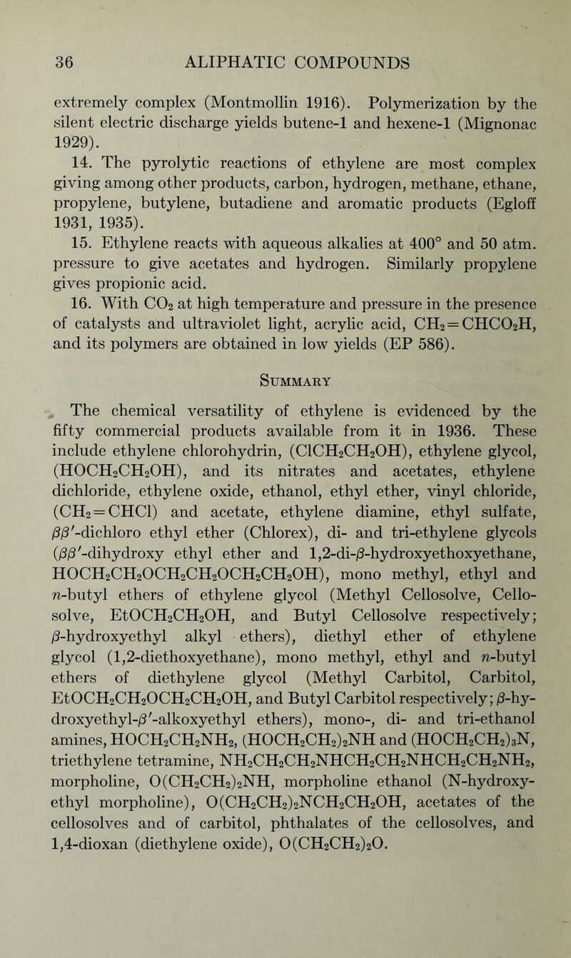 extremely complex (Montmollin 1916). Polymerization by the silent electric discharge yields butene-1 and hexene-1 (Mignonac 1929). 14. The pyrolytic reactions of ethylene are most complex giving among other products, carbon, hydrogen, methane, ethane, propylene, butylene, butadiene and aromatic products (Egloff 1931, 1935). 15. Ethylene reacts with aqueous alkalies at 400° and 50 atm. pressure to give acetates and hydrogen. Similarly propylene gives propionic acid. 16. With CO2 at high temperature and pressure in the presence of catalysts and ultraviolet light, acrylic acid, CH2 = CHC02H, and its polymers are obtained in low yields (EP 586). Summary The chemical versatility of ethylene is evidenced by the fifty commercial products available from it in 1936. These include ethylene chlorohydrin, (C1CH2CH20H), ethylene glycol, (HOCH2CH2OH), and its nitrates and acetates, ethylene dichloride, ethylene oxide, ethanol, ethyl ether, vinyl chloride, (CH2 = CHC1) and acetate, ethylene diamine, ethyl sulfate, /3/3'-dichloro ethyl ether (Chlorex), di- and tri-ethylene glycols (/3/P-dihydroxy ethyl ether and l,2-di-/3-hydroxyethoxyethane, HOCH2CH2OCH2CH2OCH2CH2OH), mono methyl, ethyl and n-butyl ethers of ethylene glycol (Methyl Cellosolve, Cello- solve, EtOCH2CH2OH, and Butyl Cellosolve respectively; d-hydroxyethyl alkyl ethers), diethyl ether of ethylene glycol (1,2-diethoxyethane), mono methyl, ethyl and n-butyl ethers of diethylene glycol (Methyl Carbitol, Carbitol, EtOCH2CH2OCH2CH2OH, and Butyl Carbitol respectively; /3-hy- droxyethyl-d'-alkoxyethyl ethers), mono-, di- and tri-ethanol amines, HOCH2CH2NH2, (HOCH2CH2)2NH and (HOCH2CH2)3N, triethylene tetramine, NH2CH2CH2NHCH2CH2NHCH2CH2NH2, morpholine, 0(CH2CH2)2NH, morpholine ethanol (N-hydroxy- ethyl morpholine), 0(CH2CH2)2NCH2CH20H, acetates of the cellosolves and of carbitol, phthalates of the cellosolves, and 1,4-dioxan (diethylene oxide), 0(CH2CH2)20.