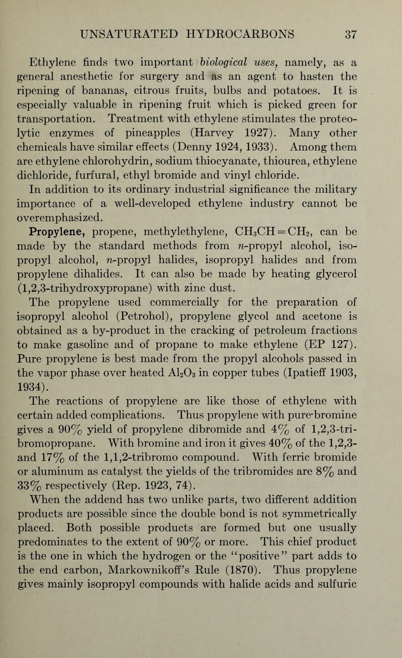 Ethylene finds two important biological uses, namely, as a general anesthetic for surgery and as an agent to hasten the ripening of bananas, citrous fruits, bulbs and potatoes. It is especially valuable in ripening fruit which is picked green for transportation. Treatment with ethylene stimulates the proteo- lytic enzymes of pineapples (Harvey 1927). Many other chemicals have similar effects (Denny 1924, 1933). Among them are ethylene chlorohydrin, sodium thiocyanate, thiourea, ethylene dichloride, furfural, ethyl bromide and vinyl chloride. In addition to its ordinary industrial significance the military importance of a well-developed ethylene industry cannot be overemphasized. Propylene, propene, methylethylene, CH3CH = CH2, can be made by the standard methods from n-propyl alcohol, iso- propyl alcohol, n-propyl halides, isopropyl halides and from propylene dihalides. It can also be made by heating glycerol (1,2,3-trihydroxypropane) with zinc dust. The propylene used commercially for the preparation of isopropyl alcohol (Petrohol), propylene glycol and acetone is obtained as a by-product in the cracking of petroleum fractions to make gasoline and of propane to make ethylene (EP 127). Pure propylene is best made from the propyl alcohols passed in the vapor phase over heated AI2O3 in copper tubes (Ipatieff 1903, 1934). The reactions of propylene are like those of ethylene with certain added complications. Thus propylene with pure-bromine gives a 90% yield of propylene dibromide and 4% of 1,2,3-tri- bromopropane. With bromine and iron it gives 40% of the 1,2,3- and 17% of the 1,1,2-tribromo compound. With ferric bromide or aluminum as catalyst the yields of the tribromides are 8% and 33% respectively (Rep. 1923, 74). When the addend has two unlike parts, two different addition products are possible since the double bond is not symmetrically placed. Both possible products are formed but one usually predominates to the extent of 90% or more. This chief product is the one in which the hydrogen or the “positive” part adds to the end carbon, Markownikoff’s Rule (1870). Thus propylene gives mainly isopropyl compounds with halide acids and sulfuric