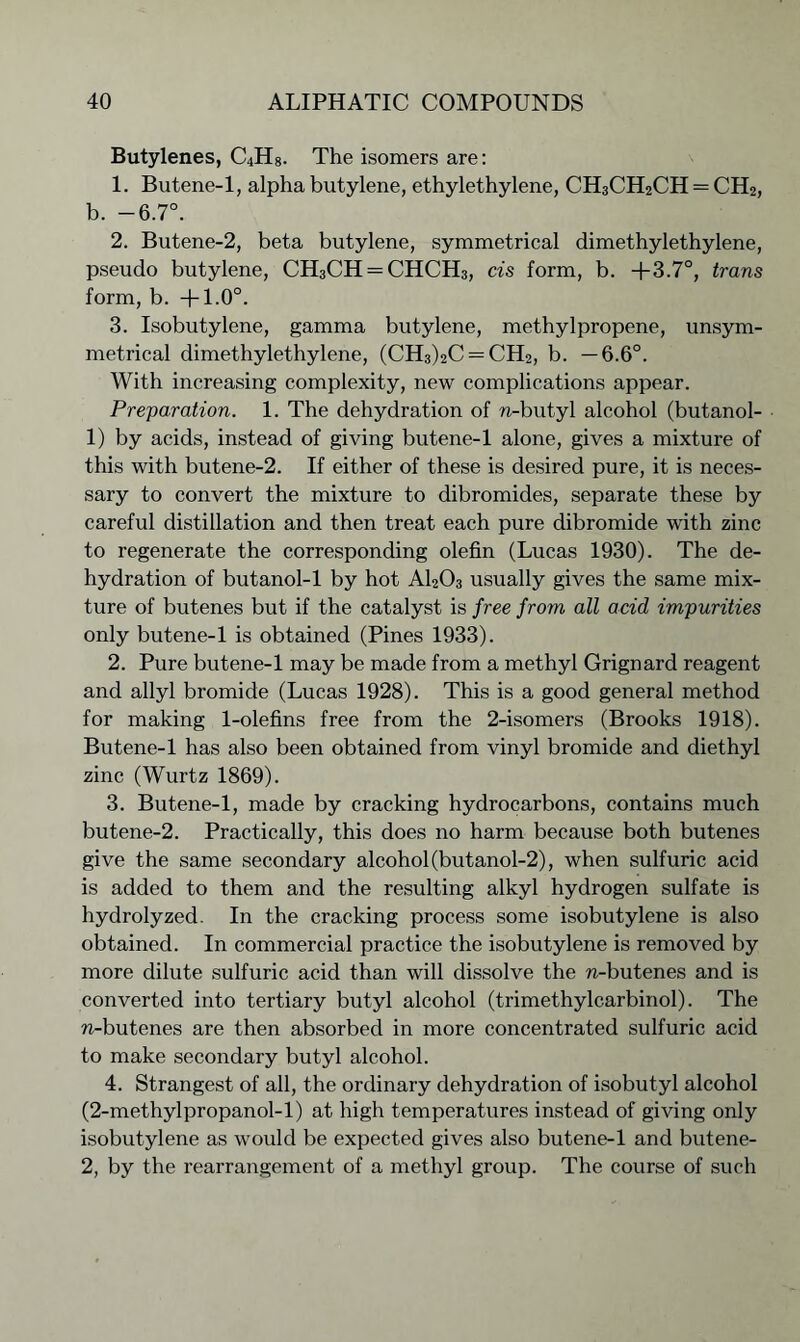 Butylenes, C4H8. The isomers are: 1. Butene-1, alpha butylene, ethylethylene, CH3CH2CH = CH2, b. -6.7°. 2. Butene-2, beta butylene, symmetrical dimethylethylene, pseudo butylene, CH3CH = CHCH3, cis form, b. +3.7°, trans form, b. +1.0°. 3. Isobutylene, gamma butylene, methylpropene, unsym- metrical dimethylethylene, (CH3)2C = CH2, b. —6.6°. With increasing complexity, new complications appear. Preparation. 1. The dehydration of n-butyl alcohol (butanol- 1) by acids, instead of giving butene-1 alone, gives a mixture of this with butene-2. If either of these is desired pure, it is neces- sary to convert the mixture to dibromides, separate these by careful distillation and then treat each pure dibromide with zinc to regenerate the corresponding olefin (Lucas 1930). The de- hydration of butanol-1 by hot A1203 usually gives the same mix- ture of butenes but if the catalyst is free from all acid impurities only butene-1 is obtained (Pines 1933). 2. Pure butene-1 may be made from a methyl Grignard reagent and allyl bromide (Lucas 1928). This is a good general method for making 1-olefins free from the 2-isomers (Brooks 1918). Butene-1 has also been obtained from vinyl bromide and diethyl zinc (Wurtz 1869). 3. Butene-1, made by cracking hydrocarbons, contains much butene-2. Practically, this does no harm because both butenes give the same secondary alcohol (butanol-2), when sulfuric acid is added to them and the resulting alkyl hydrogen sulfate is hydrolyzed. In the cracking process some isobutylene is also obtained. In commercial practice the isobutylene is removed by more dilute sulfuric acid than will dissolve the n-butenes and is converted into tertiary butyl alcohol (trimethylcarbinol). The n-butenes are then absorbed in more concentrated sulfuric acid to make secondary butyl alcohol. 4. Strangest of all, the ordinary dehydration of isobutyl alcohol (2-methylpropanol-l) at high temperatures instead of giving only isobutylene as would be expected gives also butene-1 and butene- 2, by the rearrangement of a methyl group. The course of such