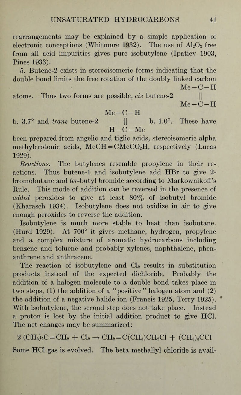 rearrangements may be explained by a simple application of electronic conceptions (Whitmore 1932). The use of A1203 free from all acid impurities gives pure isobutylene (Ipatiev 1903, Pines 1933). 5. Butene-2 exists in stereoisomeric forms indicating that the double bond limits the free rotation of the doubly linked carbon Me-C-H atoms. Thus two forms are possible, cis butene-2 Me-C-H Me-C-H b. 3.7° and trans butene-2 || b. 1.0°. These have H-C-Me been prepared from angelic and tiglic acids, stereoisomeric alpha methylcrotonic acids, MeCH = CMeC02H, respectively (Lucas 1929). Reactions. The butylenes resemble propylene in their re- actions. Thus butene-1 and isobutylene add HBr to give 2- bromobutane and ier-butyl bromide according to Markownikoff’s Rule. This mode of addition can be reversed in the presence of added peroxides to give at least 80% of isobutyl bromide (Kharasch 1934). Isobutylene does not oxidize in air to give enough peroxides to reverse the addition. Isobutylene is much more stable to heat than isobutane. (Hurd 1929). At 700° it gives methane, hydrogen, propylene and a complex mixture of aromatic hydrocarbons including benzene and toluene and probably xylenes, naphthalene, phen- anthrene and anthracene. The reaction of isobutylene and Cl2 results in substitution products instead of the expected dichloride. Probably the addition of a halogen molecule to a double bond takes place in two steps, (1) the addition of a “positive” halogen atom and (2) the addition of a negative halide ion (Francis 1925, Terry 1925). With isobutylene, the second step does not take place. Instead a proton is lost by the initial addition product to give HC1. The net changes may be summarized: 2 (CH3)2C = CH2 + Cl2 -» CH2 = C(CH3)CH2C1 + (CH3)3CC1 Some HC1 gas is evolved. The beta methallyl chloride is avail-