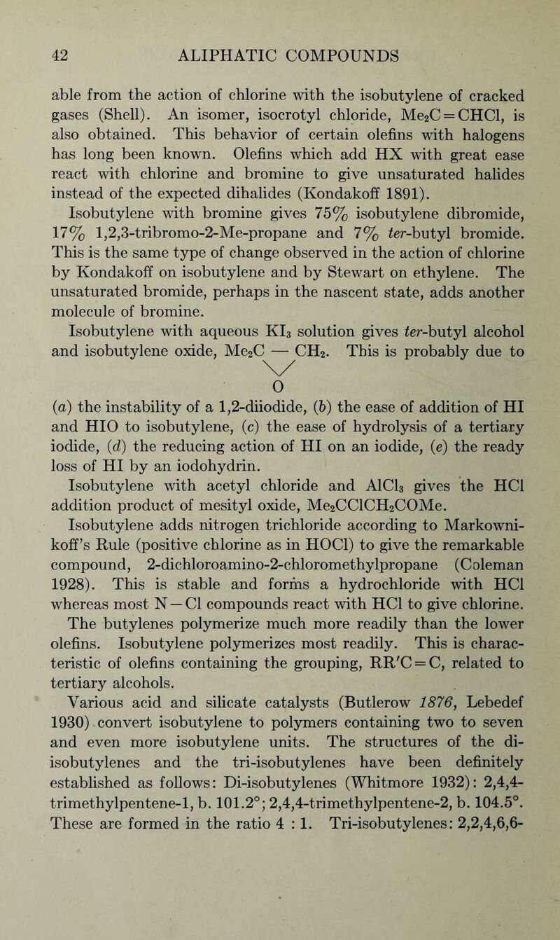 able from the action of chlorine with the isobutylene of cracked gases (Shell). An isomer, isocrotyl chloride, Me2C = CHCl, is also obtained. This behavior of certain olefins with halogens has long been known. Olefins which add HX with great ease react with chlorine and bromine to give unsaturated halides instead of the expected dihalides (Kondakoff 1891). Isobutylene with bromine gives 75% isobutylene dibromide, 17% l,2,3-tribromo-2-Me-propane and 7% ier-butyl bromide. This is the same type of change observed in the action of chlorine by Kondakoff on isobutylene and by Stewart on ethylene. The unsaturated bromide, perhaps in the nascent state, adds another molecule of bromine. Isobutylene with aqueous KI3 solution gives ifer-butyl alcohol and isobutylene oxide, Me2C — CH2. This is probably due to 0 (a) the instability of a 1,2-diiodide, (b) the ease of addition of HI and HIO to isobutylene, (c) the ease of hydrolysis of a tertiary iodide, (d) the reducing action of HI on an iodide, (e) the ready loss of HI by an iodohydrin. Isobutylene with acetyl chloride and A1C13 gives the HC1 addition product of mesityl oxide, Me2CClCH2COMe. Isobutylene adds nitrogen trichloride according to Markowni- koff’s Rule (positive chlorine as in HOC1) to give the remarkable compound, 2-dichloroamino-2-chloromethylpropane (Coleman 1928). This is stable and forms a hydrochloride with HC1 whereas most N —Cl compounds react with HC1 to give chlorine. The butylenes polymerize much more readily than the lower olefins. Isobutylene polymerizes most readily. This is charac- teristic of olefins containing the grouping, RR'C = C, related to tertiary alcohols. Various acid and silicate catalysts (Butlerow 1876, Lebedef 1930). con vert isobutylene to polymers containing two to seven and even more isobutylene units. The structures of the di- isobutylenes and the tri-isobutylenes have been definitely established as follows: Di-isobutylenes (Whitmore 1932): 2,4,4- trimethylpentene-1, b. 101.2°; 2,4,4-trimetbylpentene-2, b. 104.5°. These are formed in the ratio 4 : 1. Tri-isobutylenes: 2,2,4,6,6-