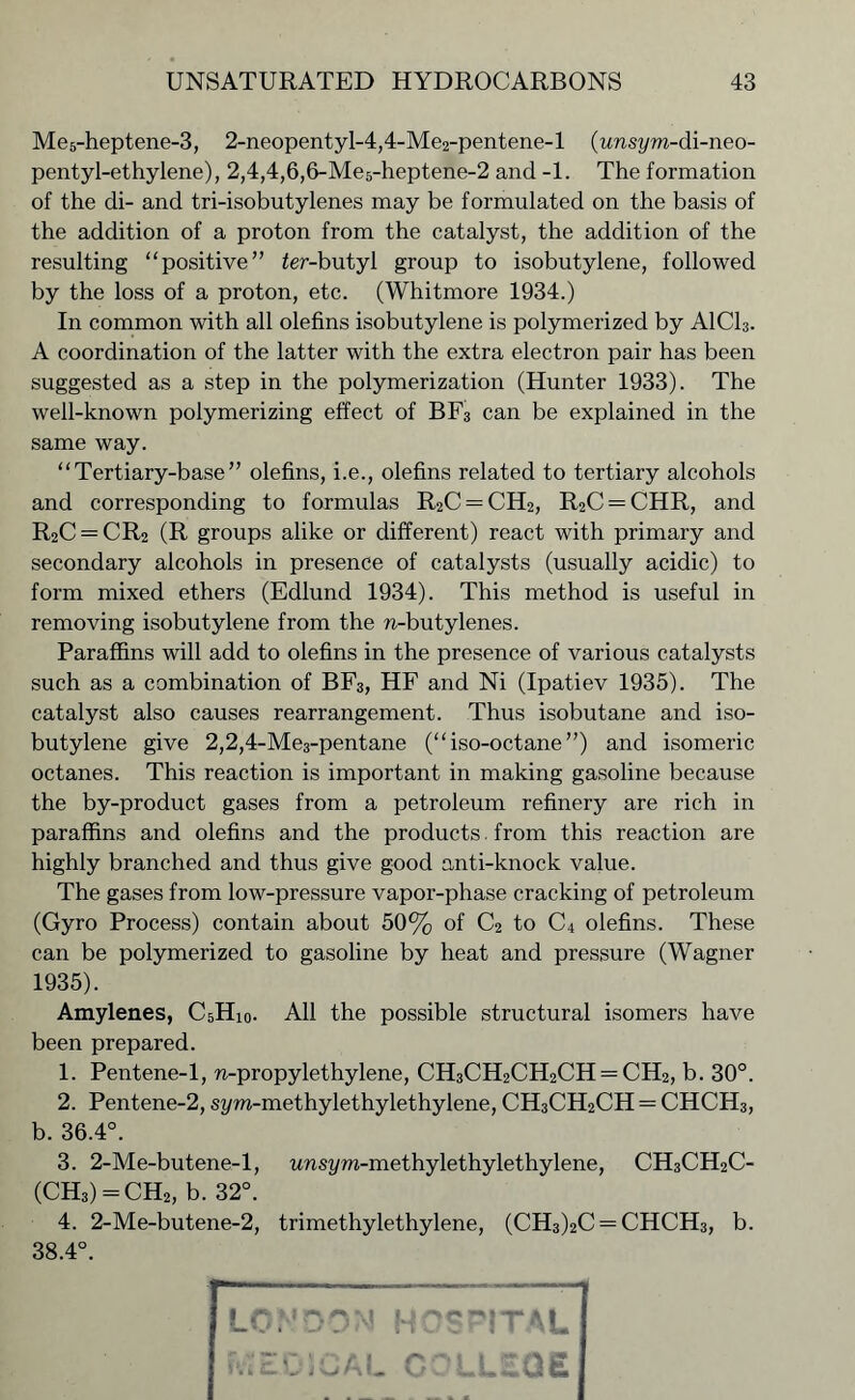 Me5-heptene-3, 2-neopentyl-4,4-Me2-pentene-l (unsym-di-neo- pentyl-ethylene), 2,4,4,6,6-Me5-heptene-2 and -1. The formation of the di- and tri-isobutylenes may be formulated on the basis of the addition of a proton from the catalyst, the addition of the resulting “positive” ier-butyl group to isobutylene, followed by the loss of a proton, etc. (Whitmore 1934.) In common with all olefins isobutylene is polymerized by AICI3. A coordination of the latter with the extra electron pair has been suggested as a step in the polymerization (Hunter 1933). The well-known polymerizing effect of BF3 can be explained in the same way. “Tertiary-base” olefins, i.e., olefins related to tertiary alcohols and corresponding to formulas R2C = CH2, R2C — CHR, and R2C = CR2 (R groups alike or different) react with primary and secondary alcohols in presence of catalysts (usually acidic) to form mixed ethers (Edlund 1934). This method is useful in removing isobutylene from the n-butylenes. Paraffins will add to olefins in the presence of various catalysts such as a combination of BF3, HF and Ni (Ipatiev 1935). The catalyst also causes rearrangement. Thus isobutane and iso- butylene give 2,2,4-Me3-pentane (“iso-octane”) and isomeric octanes. This reaction is important in making gasoline because the by-product gases from a petroleum refinery are rich in paraffins and olefins and the products. from this reaction are highly branched and thus give good anti-knock value. The gases from low-pressure vapor-phase cracking of petroleum (Gyro Process) contain about 50% of C2 to C4 olefins. These can be polymerized to gasoline by heat and pressure (Wagner 1935). Amylenes, C5Hi0. All the possible structural isomers have been prepared. 1. Pentene-1, n-propylethylene, CH3CH2CH2CH = CH2, b. 30°. 2. Pentene-2, sym-methylethylethylene, CH3CH2CH = CHCH3, b. 36.4°. 3. 2-Me-butene-l, imsym-methylethylethylene, CH3CH2C- (CH3) = CH2, b. 32°. 4. 2-Me-butene-2, trimethylethylene, (CH3)2C = CHCH3, b. 38.4°. LO: HOSPITAL iwEOJCAL COLLEGE