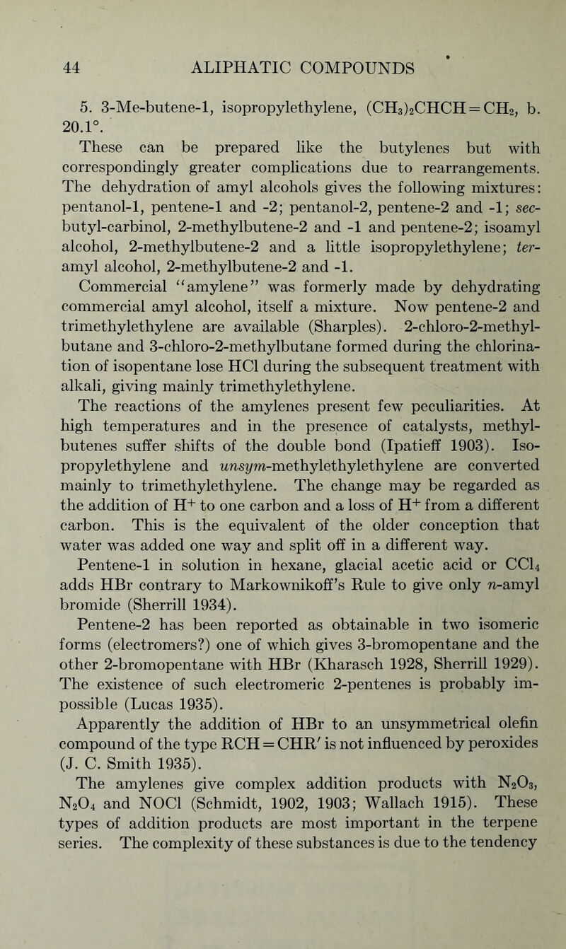 5. 3-Me-butene-l, isopropylethylene, (CH3)2CHCH = CH2, b. 20.1°. These can be prepared like the butylenes but with correspondingly greater complications due to rearrangements. The dehydration of amyl alcohols gives the following mixtures: pentanol-1, pentene-1 and -2; pentanol-2, pentene-2 and -1; sec- butyl-carbinol, 2-methylbutene-2 and -1 and pentene-2; isoamyl alcohol, 2-methylbutene-2 and a little isopropylethylene; ter- amyl alcohol, 2-methylbutene-2 and -1. Commercial “amylene” was formerly made by dehydrating commercial amyl alcohol, itself a mixture. Now pentene-2 and trimethylethylene are available (Sharpies). 2-chloro-2-methyl- butane and 3-chloro-2-methylbutane formed during the chlorina- tion of isopentane lose HC1 during the subsequent treatment with alkali, giving mainly trimethylethylene. The reactions of the amylenes present few peculiarities. At high temperatures and in the presence of catalysts, methyl- butenes suffer shifts of the double bond (Ipatieff 1903). Iso- propylethylene and unsym-methylethylethylene are converted mainly to trimethylethylene. The change may be regarded as the addition of H+ to one carbon and a loss of H+ from a different carbon. This is the equivalent of the older conception that water was added one way and split off in a different way. Pentene-1 in solution in hexane, glacial acetic acid or CCL adds HBr contrary to Markownikoff’s Rule to give only n-amyl bromide (Sherrill 1934). Pentene-2 has been reported as obtainable in two isomeric forms (electromers?) one of which gives 3-bromopentane and the other 2-bromopentane with HBr (Ivharasch 1928, Sherrill 1929). The existence of such electromeric 2-pentenes is probably im- possible (Lucas 1935). Apparently the addition of HBr to an unsymmetrical olefin compound of the type RCH = CHR' is not influenced by peroxides (J. C. Smith 1935). The amylenes give complex addition products with N2O3, N204 and NOC1 (Schmidt, 1902, 1903; Wallach 1915). These types of addition products are most important in the terpene series. The complexity of these substances is due to the tendency