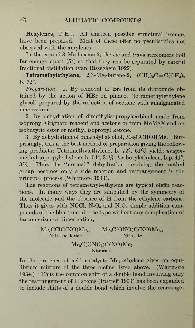 Hexylenes, C6Hi2. All thirteen possible structural isomers have been prepared. Most of these offer no peculiarities not observed with the amylenes. In the case of 3-Me-hexene-2, the cis and trans stereomers boil far enough apart (5°) so that they can be separated by careful fractional distillation (van Risseghem 1922). Tetramethylethylene, 2,3-Me2-butene-2, (CH3)2C = C(CH3)2 b. 72°. Preparation. 1. By removal of Br2 from its dibromide ob- tained by the action of HBr on pinacol (tetramethylethylene glycol) prepared by the reduction of acetone with amalgamated magnesium. 2. By dehydration of dimethylisopropylcarbinol made from isopropyl Grignard reagent and acetone or from MeMgX and an isobutyric ester or methyl isopropyl ketone. 3. By dehydration of pinacolyl alcohol, Me3CCHOHMe. Sur- prisingly, this is the best method of preparation giving the follow- ing products: Tetramethylethylene, b. 72°, 61% yield; unsym- methylisopropylethylene, b. 54°, 31%; ier-butylethylene, b.p. 41°, 3%. Thus the “normal” dehydration involving the methyl group becomes only a side reaction and rearrangement is the principal process (Whitmore 1933). The reactions of tetramethyl-ethylene are typical olefin reac- tions. In many ways they are simplified by the symmetry of the molecule and the absence of H from the ethylene carbons. Thus it gives with NOC1, N203 and N204 simple addition com- pounds of the blue true nitroso type without any complication of tautomerism or dimerization, Me2CClC (NO) Me2, Me2C (ONO) C (NO) Me2, Nitrosochloride Nitrosite Me2C(0N02)C(N0)Me2 Nitrosate In the presence of acid catalysts Me4-ethylene gives an equi- librium mixture of the three olefins listed above. (Whitmore 1934.) Thus the common shift of a double bond involving only the rearrangement of H atoms (Ipatieff 1903) has been expanded to include shifts of a double bond which involve the rearrange-