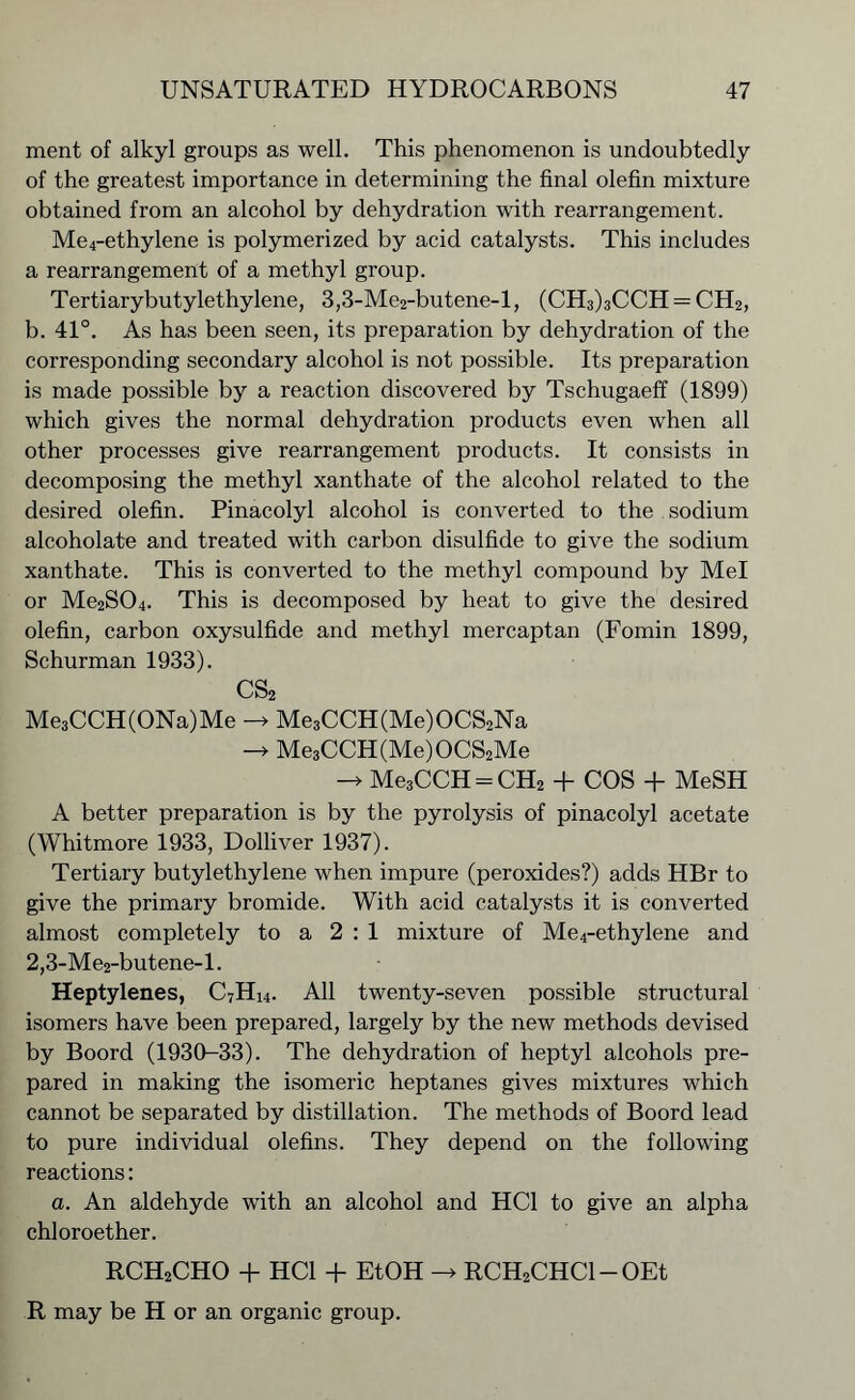 ment of alkyl groups as well. This phenomenon is undoubtedly of the greatest importance in determining the final olefin mixture obtained from an alcohol by dehydration with rearrangement. Me4-ethylene is polymerized by acid catalysts. This includes a rearrangement of a methyl group. Tertiarybutylethylene, 3,3-Me2-butene-l, (CH3)3CCH = CH2, b. 41°. As has been seen, its preparation by dehydration of the corresponding secondary alcohol is not possible. Its preparation is made possible by a reaction discovered by Tschugaeff (1899) which gives the normal dehydration products even when all other processes give rearrangement products. It consists in decomposing the methyl xanthate of the alcohol related to the desired olefin. Pinacolyl alcohol is converted to the sodium alcoholate and treated with carbon disulfide to give the sodium xanthate. This is converted to the methyl compound by Mel or Me2S04. This is decomposed by heat to give the desired olefin, carbon oxysulfide and methyl mercaptan (Fomin 1899, Schurman 1933). CS2 Me3CCH(ONa)Me -> Me3CCH(Me)OCS2Na -> Me3CCH(Me)OCS2Me -» Me3CCH = CH2 + COS + MeSH A better preparation is by the pyrolysis of pinacolyl acetate (Whitmore 1933, Dolliver 1937). Tertiary butylethylene when impure (peroxides?) adds HBr to give the primary bromide. With acid catalysts it is converted almost completely to a 2:1 mixture of Me4-ethylene and 2,3-Me2-butene-l. Heptylenes, C7Hi4. All twenty-seven possible structural isomers have been prepared, largely by the new methods devised by Boord (1930-33). The dehydration of heptyl alcohols pre- pared in making the isomeric heptanes gives mixtures which cannot be separated by distillation. The methods of Boord lead to pure individual olefins. They depend on the following reactions: a. An aldehyde with an alcohol and HC1 to give an alpha chloroether. RCH2CHO + HC1 + EtOH -> RCH2CHCl-OEt R may be H or an organic group.