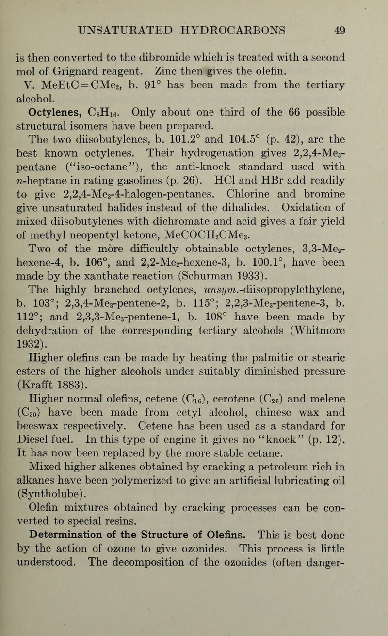 is then converted to the dibromide which is treated with a second mol of Grignard reagent. Zinc then gives the olefin. V. MeEtC = CMe2, b. 91° has been made from the tertiary alcohol. Octylenes, C8Hi6. Only about one third of the 66 possible structural isomers have been prepared. The two diisobutylenes, b. 101.2° and 104.5° (p. 42), are the best known octylenes. Their hydrogenation gives 2,2,4-Me3- pentane (“iso-octane”), the anti-knock standard used with n-heptane in rating gasolines (p. 26). HC1 and HBr add readily to give 2,2,4-Me3-4-halogen-pentanes. Chlorine and bromine give unsaturated halides instead of the dihalides. Oxidation of mixed diisobutylenes with dichromate and acid gives a fair yield of methyl neopentyl ketone, MeCOCH2CMe3. Two of the more difficultly obtainable octylenes, 3,3-Me2- hexene-4, b. 106°, and 2,2-Me2-hexene-3, b. 100.1°, have been made by the xanthate reaction (Schurman 1933). The highly branched octylenes, unsym.-diisopropylethylene, b. 103°; 2,3,4-Me3-pentene-2, b. 115°; 2,2,3-Me3-pentene-3, b. 112°; and 2,3,3-Me3-pentene-l, b. 108° have been made by dehydration of the corresponding tertiary alcohols (Whitmore 1932). Higher olefins can be made by heating the palmitic or stearic esters of the higher alcohols under suitably diminished pressure (Krafft 1883). Higher normal olefins, cetene (Ci6), cerotene (C26) and melene (C30) have been made from cetyl alcohol, Chinese wax and beeswax respectively. Cetene has been used as a standard for Diesel fuel. In this type of engine it gives no “knock” (p. 12). It has now been replaced by the more stable cetane. Mixed higher alkenes obtained by cracking a petroleum rich in alkanes have been polymerized to give an artificial lubricating oil (Syntholube). Olefin mixtures obtained by cracking processes can be con- verted to special resins. Determination of the Structure of Olefins. This is best done by the action of ozone to give ozonides. This process is little understood. The decomposition of the ozonides (often danger-