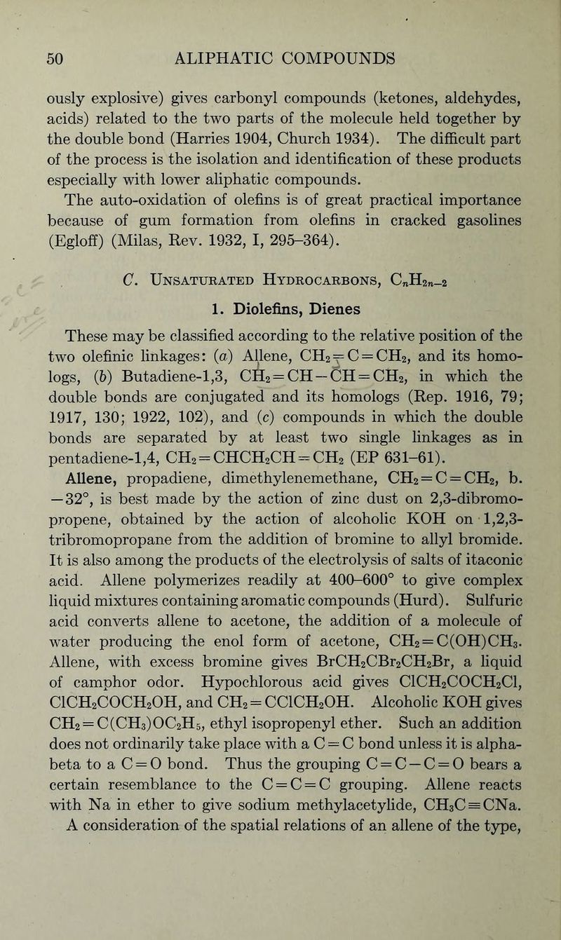 ously explosive) gives carbonyl compounds (ketones, aldehydes, acids) related to the two parts of the molecule held together by the double bond (Harries 1904, Church 1934). The difficult part of the process is the isolation and identification of these products especially with lower aliphatic compounds. The auto-oxidation of olefins is of great practical importance because of gum formation from olefins in cracked gasolines (Egloff) (Milas, Rev. 1932, I, 295-364). C. Unsaturated Hydrocarbons, C„H2n_2 1. Diolefins, Dienes These may be classified according to the relative position of the two olefinic linkages: (a) Allene, CH2 = C = CH2, and its homo- logs, (5) Butadiene-1,3, CH2 — CH — CH = CH2, in which the double bonds are conjugated and its homologs (Rep. 1916, 79; 1917, 130; 1922, 102), and (c) compounds in which the double bonds are separated by at least two single linkages as in pentadiene-1,4, CH2 = CHCH2CH = CH2 (EP 631-61). Allene, propadiene, dimethylenemethane, CH2 = C = CH2, b. — 32°, is best made by the action of zinc dust on 2,3-dibromo- propene, obtained by the action of alcoholic KOH on 1,2,3- tribromopropane from the addition of bromine to allyl bromide. It is also among the products of the electrolysis of salts of itaconic acid. Allene polymerizes readily at 400-600° to give complex liquid mixtures containing aromatic compounds (Hurd). Sulfuric acid converts allene to acetone, the addition of a molecule of water producing the enol form of acetone, CH2 —C(OH)CH3. Allene, with excess bromine gives BrCH2CBr2CH2Br, a liquid of camphor odor. Hypochlorous acid gives C1CH2C0CH2C1, C1CH2C0CH20H, and CH2 = CClCH2OH. Alcoholic KOH gives CH2 = C(CH3)OC2H5, ethyl isopropenyl ether. Such an addition does not ordinarily take place with a C = C bond unless it is alpha- beta to a C = 0 bond. Thus the grouping C = C —C = 0 bears a certain resemblance to the C = C —C grouping. Allene reacts with Na in ether to give sodium methylacetylide, CH3C = CNa. A consideration of the spatial relations of an allene of the type,