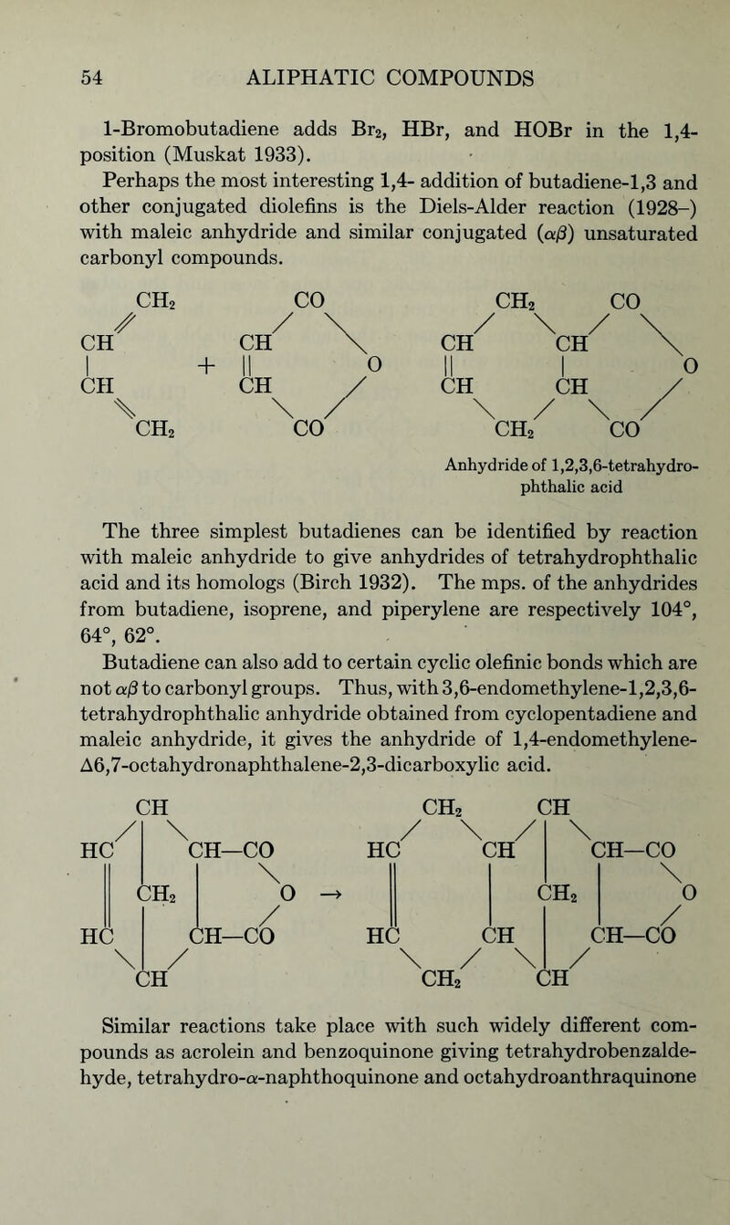 1-Bromobutadiene adds Br2, HBr, and HOBr in the 1,4- position (Muskat 1933). Perhaps the most interesting 1,4- addition of butadiene-1,3 and other conjugated diolefins is the Diels-Alder reaction (1928-) with maleic anhydride and similar conjugated (aj3) unsaturated carbonyl compounds. CH2 CH I CII \ ch2 + \ . ch2 Anhydride of 1,2,3,6-tetrahydro- phthalic acid The three simplest butadienes can be identified by reaction with maleic anhydride to give anhydrides of tetrahydrophthalic acid and its homologs (Birch 1932). The mps. of the anhydrides from butadiene, isoprene, and piperylene are respectively 104°, 64°, 62°. Butadiene can also add to certain cyclic olefinie bonds which are not a/3 to carbonyl groups. Thus, with 3,6-endomethylene-l,2,3,6- tetrahydrophthalic anhydride obtained from cyclopentadiene and maleic anhydride, it gives the anhydride of 1,4-endomethylene- A6,7-octahydronaphthalene-2,3-dicarboxylic acid. HC HC CH ' \ CH2 / CH CH—CO \ O / CH—CO CH2 / \ , HC CH HC CH \ / ' ch2 CH \ ch2 / CH CH—CO \ 0 / CH—CO Similar reactions take place with such widely different com- pounds as acrolein and benzoquinone giving tetrahydrobenzalde- hyde, tetrahydro-a-naphthoquinone and octahydroanthraquinone