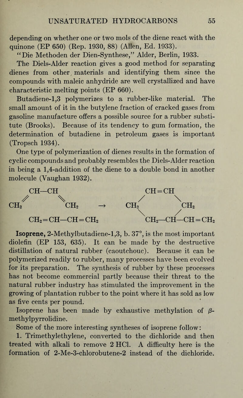 depending on whether one or two mols of the diene react with the quinone (EP 650) (Rep. 1930, 88) (Allen, Ed. 1933). “Die Methoden der Dien-Synthese,” Alder, Berlin, 1933. The Diels-Alder reaction gives a good method for separating dienes from other materials and identifying them since the compounds with maleic anhydride are well crystallized and have characteristic melting points (EP 660). Butadiene-1,3 polymerizes to a rubber-like material. The small amount of it in the butylene fraction of cracked gases from gasoline manufacture offers a possible source for a rubber substi- tute (Brooks). Because of its tendency to gum formation, the determination of butadiene in petroleum gases is important (Tropsch 1934). One type of polymerization of dienes results in the formation of cyclic compounds and probably resembles the Diels-Alder reaction in being a 1,4-addition of the diene to a double bond in another molecule (Vaughan 1932). CH—CH CH = CH / \ / \ ch2 ch2 -> ch2 ch2 \ / CH2 = CH—CH = CH2 CH2—CH—CH = CH2 Isoprene, 2-Methylbutadiene-l,3, b. 37°, is the most important diolefin (EP 153, 635). It can be made by the destructive distillation of natural rubber (caoutchouc). Because it can be polymerized readily to rubber, many processes have been evolved for its preparation. The synthesis of rubber by these processes has not become commercial partly because their threat to the natural rubber industry has stimulated the improvement in the growing of plantation rubber to the point where it has sold as low as five cents per pound. Isoprene has been made by exhaustive methylation of /3- methylpyrrolidine. Some of the more interesting syntheses of isoprene follow: 1. Trimethylethylene, converted to the dichloride and then treated with alkali to remove 2 HC1. A difficulty here is the formation of 2-Me-3-chlorobutene-2 instead of the dichloride.