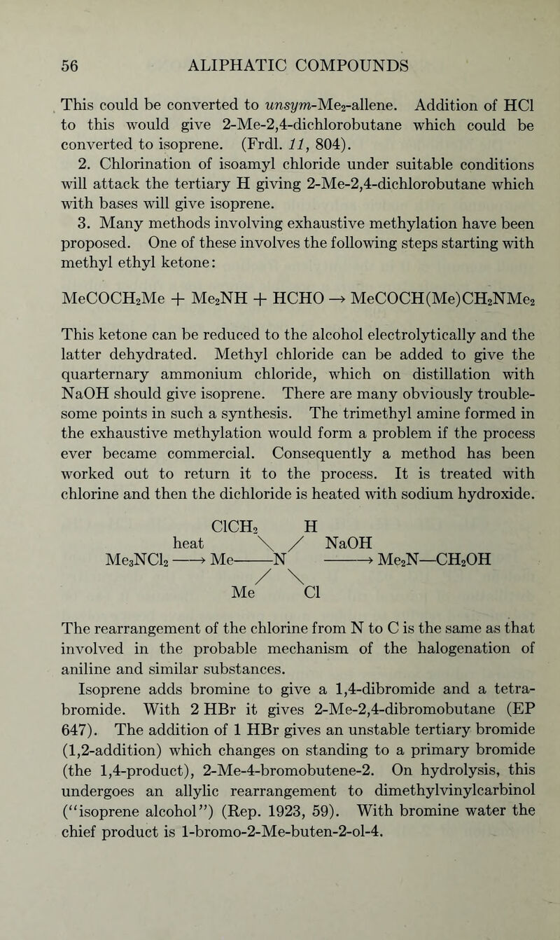 This could be converted to unsyra-Me2-allene. Addition of HC1 to this would give 2-Me-2,4-dichlorobutane which could be converted to isoprene. (Frdl. 11, 804). 2. Chlorination of isoamyl chloride under suitable conditions will attack the tertiary H giving 2-Me-2,4-dichlorobutane which with bases will give isoprene. 3. Many methods involving exhaustive methylation have been proposed. One of these involves the following steps starting with methyl ethyl ketone: MeCOCH2Me + Me2NH + HCHO -> MeCOCH(Me)CH2NMe2 This ketone can be reduced to the alcohol electrolytically and the latter dehydrated. Methyl chloride can be added to give the quarternary ammonium chloride, which on distillation with NaOH should give isoprene. There are many obviously trouble- some points in such a synthesis. The trimethyl amine formed in the exhaustive methylation would form a problem if the process ever became commercial. Consequently a method has been worked out to return it to the process. It is treated with chlorine and then the dichloride is heated with sodium hydroxide. C1CH2 H heat \ / NaOH Me3NCl2 > Me N > Me2N—CH2OH / \ Me Cl The rearrangement of the chlorine from N to C is the same as that involved in the probable mechanism of the halogenation of aniline and similar substances. Isoprene adds bromine to give a 1,4-dibromide and a tetra- bromide. With 2 HBr it gives 2-Me-2,4-dibromobutane (EP 647). The addition of 1 HBr gives an unstable tertiary bromide (1,2-addition) which changes on standing to a primary bromide (the 1,4-product), 2-Me-4-bromobutene-2. On hydrolysis, this undergoes an allylic rearrangement to dimethylvinylcarbinol (“isoprene alcohol”) (Rep. 1923, 59). With bromine water the chief product is l-bromo-2-Me-buten-2-ol-4.