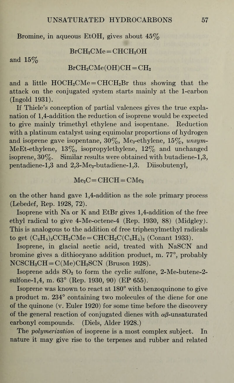 Bromine, in aqueous EtOH, gives about 45% BrCH2CMe = CHCH2OH and 15% BrCH2CMe(OH)CH - CH2 and a little HOCH2CMe = CHCH2Br thus showing that the attack on the conjugated system starts mainly at the 1-carbon (Ingold 1931). If Thiele’s conception of partial valences gives the true expla- nation of 1,4-addition the reduction of isoprene would be expected to give mainly trimethyl ethylene and isopentane. Reduction with a platinum catalyst using equimolar proportions of hydrogen and isoprene gave isopentane, 30%, Me3-ethylene, 15%, unsym- MeEt-ethylene, 13%, isopropylethylene, 12% and unchanged isoprene, 30%. Similar results were obtained with butadiene-1,3, pentadiene-1,3 and 2,3-Me2-butadiene-l,3. Diisobutenyl, Me2C = CHCH = CMe2 on the other hand gave 1,4-addition as the sole primary process (Lebedef, Rep. 1928, 72). Isoprene with Na or K and EtBr gives 1,4-addition of the free ethyl radical to give 4-Me-octene-4 (Rep. 1930, 88) (Midgley). This is analogous to the addition of free triphenylmethyl radicals to get (C6H5)3CCH2CMe = CHCH2C(C6H5)3 (Conant 1933). Isoprene, in glacial acetic acid, treated with NaSCN and bromine gives a dithiocyano addition product, m. 77°, probably NCSCH2CH = C(Me)CH2SCN (Bruson 1928). Isoprene adds S02 to form the cyclic sulfone, 2-Me-butene-2- sulfone-1,4, m. 63° (Rep. 1930, 90) (EP 655). Isoprene was known to react at 180° with benzoquinone to give a product m. 234° containing two molecules of the diene for one of the quinone (v. Euler 1920) for some time before the discovery of the general reaction of conjugated dienes with a/3-unsaturated carbonyl compounds. (Diels, Alder 1928.) The polymerization of isoprene is a most complex subject. In nature it may give rise to the terpenes and rubber and related