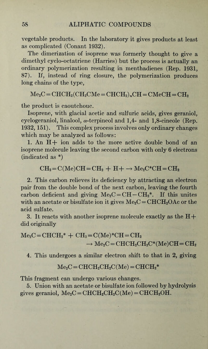 vegetable products. In the laboratory it gives products at least as complicated (Conant 1932). The dimerization of isoprene was formerly thought to give a dimethyl cyclo-octatriene (Harries) but the process is actually an ordinary polymerization resulting in menthadienes (Rep. 1931, 87). If, instead of ring closure, the polymerization produces long chains of the type, Me2C - CHCH2(CH2CMe = CHCH2)„CH - CMeCH = CH2 the product is caoutchouc. Isoprene, with glacial acetic and sulfuric acids, gives geraniol, cyclogeraniol, linalool, a-terpineol and 1,4- and 1,8-cineole (Rep. 1932, 151). This complex process involves only ordinary changes which may be analyzed as follows: 1. An H+ ion adds to the more active double bond of an isoprene molecule leaving the second carbon with only 6 electrons (indicated as *) CH2 = C(Me)CH = CH2 + H+ -> Me2C*CH = CH2 2. This carbon relieves its deficiency by attracting an electron pair from the double bond of the next carbon, leaving the fourth carbon deficient and giving Me2C = CH — CH2*. If this unites with an acetate or bisulfate ion it gives Me2C = CHCH2OAc or the acid sulfate. 3. It reacts with another isoprene molecule exactly as the H + did originally Me2C = CHCH2* + CH2 = C(Me)*CH = CH2 -> Me2C = CHCH2CH2C*(Me)CH= CH2 4. This undergoes a similar electron shift to that in 2, giving Me2C = CHCH2CH2C(Me) = CHCH2* This fragment can undergo various changes. 5. Union with an acetate or bisulfate ion followed by hydrolysis gives geraniol, Me2C = CHCH2CH2C(Me) = CHCH2OH.