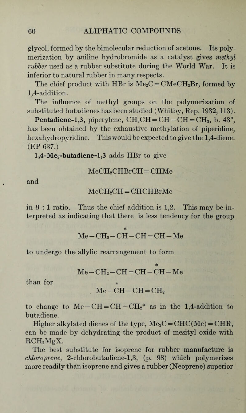 glycol, formed by the bimolecular reduction of acetone. Its poly- merization by aniline hydrobromide as a catalyst gives methyl rubber used as a rubber substitute during the World War. It is inferior to natural rubber in many respects. The chief product with HBr is Me2C = CMeCH2Br, formed by 1,4-addition. The influence of methyl groups on the polymerization of substituted butadienes has been studied (Whitby, Rep. 1932,113). Pentadiene-1,3, piperylene, CH3CH = CH —CH = CH2, b. 43°, has been obtained by the exhaustive methylation of piperidine, hexahydropyridine. This would be expected to give the 1,4-diene. (EP 637.) l,4-Me2-butadiene-l,3 adds HBr to give MeCH2CHBrCH= CHMe and MeCH2CH = CHCHBrMe in 9 : 1 ratio. Thus the chief addition is 1,2. This may be in- terpreted as indicating that there is less tendency for the group •j; Me — CH2 — CH — CH = CH — Me to undergo the allylic rearrangement to form * Me — CH2 — CH = CH — CH — Me than for * Me — CH — CH = CH2 to change to Me — CH = CH — CH2* as in the 1,4-addition to butadiene. Higher alkylated dienes of the type, Me2C = CHC(Me) = CHR, can be made by dehydrating the product of mesityl oxide with RCH2MgX. The best substitute for isoprene for rubber manufacture is chloroprene, 2-chlorobutadiene-l,3, (p. 98) which polymerizes more readily than isoprene and gives a rubber (Neoprene) superior