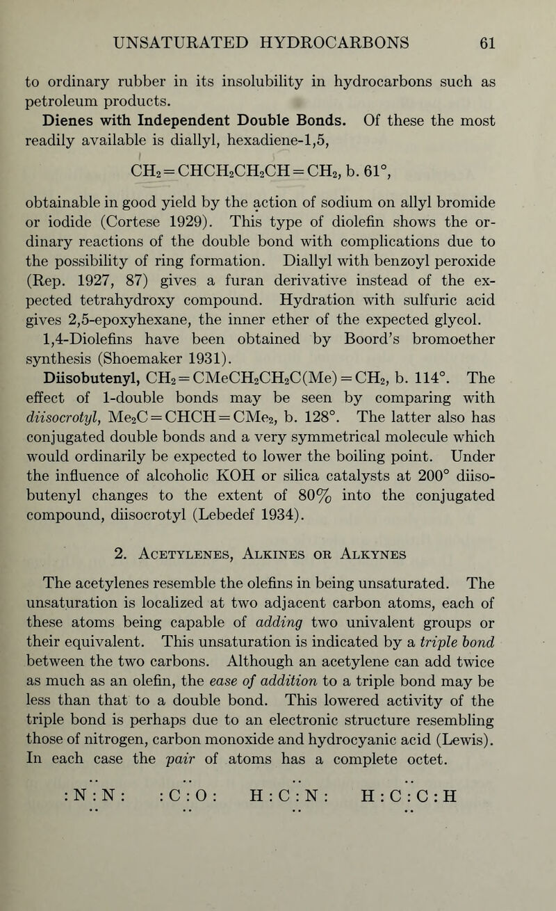 to ordinary rubber in its insolubility in hydrocarbons such as petroleum products. Dienes with Independent Double Bonds. Of these the most readily available is diallyl, hexadiene-1,5, CH2 = CHCH2CH2CH = CH2, b. 61°, obtainable in good yield by the action of sodium on allyl bromide or iodide (Cortese 1929). This type of diolefin shows the or- dinary reactions of the double bond with complications due to the possibility of ring formation. Diallyl with benzoyl peroxide (Rep. 1927, 87) gives a furan derivative instead of the ex- pected tetrahydroxy compound. Hydration with sulfuric acid gives 2,5-epoxy hexane, the inner ether of the expected glycol. 1,4-Diolefins have been obtained by Boord’s bromoether synthesis (Shoemaker 1931). Diisobutenyl, CH2 = CMeCH2CH2C(Me) = CH2, b. 114°. The effect of 1-double bonds may be seen by comparing with diisocrotyl, Me2C = CHCH = CMe2, b. 128°. The latter also has conjugated double bonds and a very symmetrical molecule which would ordinarily be expected to lower the boiling point. Under the influence of alcoholic KOH or silica catalysts at 200° diiso- butenyl changes to the extent of 80% into the conjugated compound, diisocrotyl (Lebedef 1934). 2. Acetylenes, Alkines or Alkynes The acetylenes resemble the olefins in being unsaturated. The unsaturation is localized at two adjacent carbon atoms, each of these atoms being capable of adding two univalent groups or their equivalent. This unsaturation is indicated by a triple bond between the two carbons. Although an acetylene can add twice as much as an olefin, the ease of addition to a triple bond may be less than that to a double bond. This lowered activity of the triple bond is perhaps due to an electronic structure resembling those of nitrogen, carbon monoxide and hydrocyanic acid (Lewis). In each case the pair of atoms has a complete octet. :N:N: :C:0: H:C:N: H:C:C:H