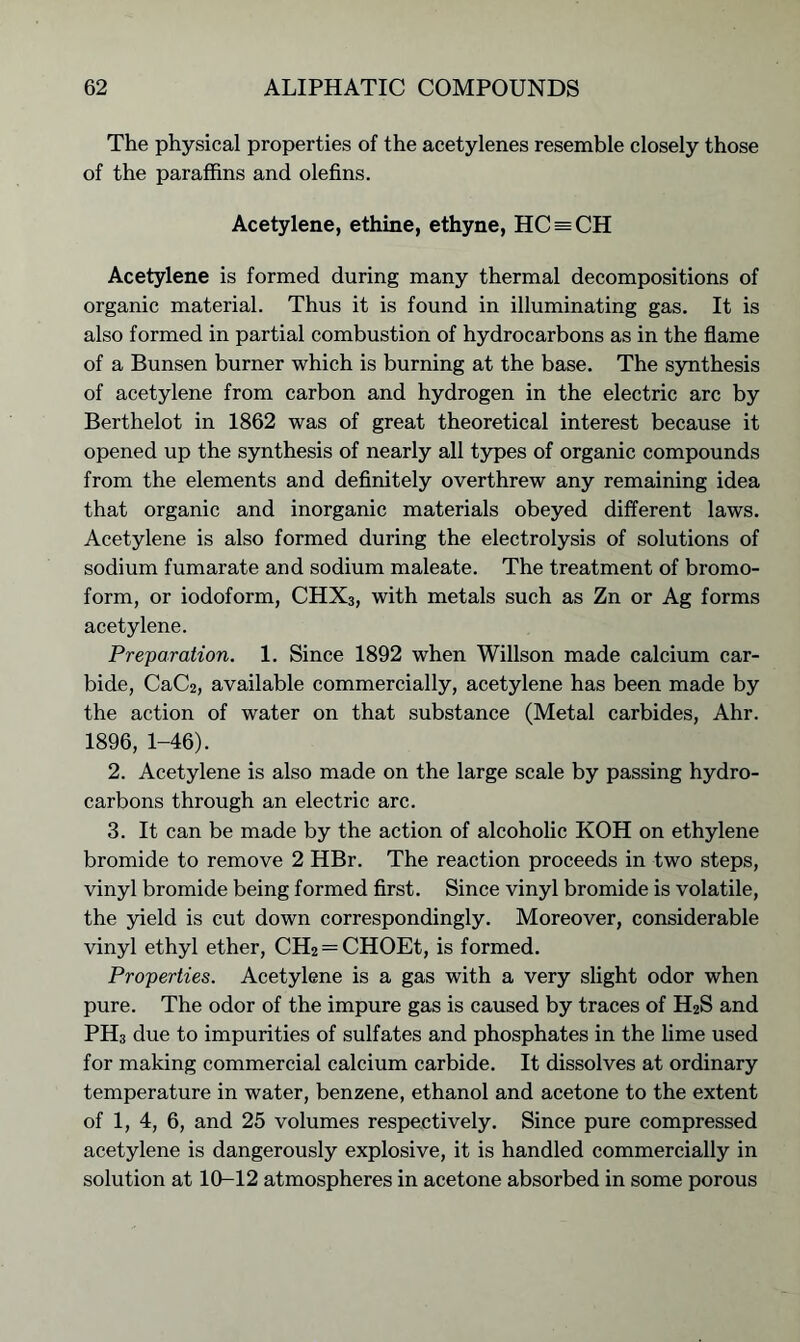 The physical properties of the acetylenes resemble closely those of the paraffins and olefins. Acetylene, ethine, ethyne, HC = CH Acetylene is formed during many thermal decompositions of organic material. Thus it is found in illuminating gas. It is also formed in partial combustion of hydrocarbons as in the flame of a Bunsen burner which is burning at the base. The synthesis of acetylene from carbon and hydrogen in the electric arc by Berthelot in 1862 was of great theoretical interest because it opened up the synthesis of nearly all types of organic compounds from the elements and definitely overthrew any remaining idea that organic and inorganic materials obeyed different laws. Acetylene is also formed during the electrolysis of solutions of sodium fumarate and sodium maleate. The treatment of bromo- form, or iodoform, CHX3, with metals such as Zn or Ag forms acetylene. Preparation. 1. Since 1892 when Willson made calcium car- bide, CaC2, available commercially, acetylene has been made by the action of water on that substance (Metal carbides, Ahr. 1896, 1-46). 2. Acetylene is also made on the large scale by passing hydro- carbons through an electric arc. 3. It can be made by the action of alcoholic KOH on ethylene bromide to remove 2 HBr. The reaction proceeds in two steps, vinyl bromide being formed first. Since vinyl bromide is volatile, the yield is cut down correspondingly. Moreover, considerable vinyl ethyl ether, CH2 —CHOEt, is formed. Properties. Acetylene is a gas with a very slight odor when pure. The odor of the impure gas is caused by traces of H2S and PH3 due to impurities of sulfates and phosphates in the lime used for making commercial calcium carbide. It dissolves at ordinary temperature in water, benzene, ethanol and acetone to the extent of 1, 4, 6, and 25 volumes respectively. Since pure compressed acetylene is dangerously explosive, it is handled commercially in solution at 10-12 atmospheres in acetone absorbed in some porous