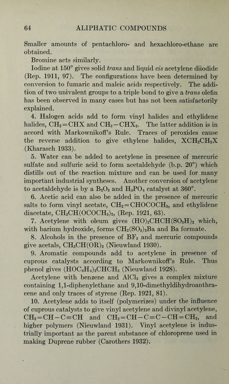 Smaller amounts of pentachloro- and hexachloro-ethane are obtained. Bromine acts similarly. Iodine at 150° gives solid trans and liquid cis acetylene diiodide (Rep. 1911, 97). The configurations have been determined by conversion to fumaric and maleic acids respectively. The addi- tion of two univalent groups to a triple bond to give a trans olefin has been observed in many cases but has not been satisfactorily explained. 4. Halogen acids add to form vinyl halides and ethylidene halides, CH2 = CHX and CH3 —CHX2. The latter addition is in accord with Markownikoff’s Rule. Traces of peroxides cause the reverse addition to give ethylene halides, XCH2CH2X (Kharasch 1933). 5. Water can be added to acetylene in presence of mercuric sulfate and sulfuric acid to form acetaldehyde (b.p. 20°) which distills out of the reaction mixture and can be used for many important industrial syntheses. Another conversion of acetylene to acetaldehyde is by a B203 and H3P04 catalyst at 360°. 6. Acetic acid can also be added in the presence of mercuric salts to form vinyl acetate, CH2 = CHOCOCH3, and ethylidene diacetate, CH3CH(OCOCH3)2, (Rep. 1921, 63). 7. Acetylene with oleum gives (H0)2CHCH(S03H)2 which, with barium hydroxide, forms CH2(S03)2Ba and Ba formate. 8. Alcohols in the presence of BF3 and mercuric compounds give acetals, CH3CH(OR)2 (Nieuwland 1930). 9. Aromatic compounds add to acetylene in presence of cuprous catalysts according to Markownikoff’s Rule. Thus phenol gives (HOC6H4)2CHCH3 (Nieuwland 1928). Acetylene with benzene and A1C13 gives a complex mixture containing 1,1-diphenylethane and 9,10-dimethyldihydroanthra- cene and only traces of styrene (Rep. 1921, 81). 10. Acetylene adds to itself (polymerizes) under the influence of cuprous catalysts to give vinyl acetylene and divinyl acetylene, CH2 = CH-C = CH and CH2 = CH-C = C-CH = CH2, and higher polymers (Nieuwland 1931). Vinyl acetylene is indus- trially important as the parent substance of chloroprene used in making Duprene rubber (Carothers 1932).