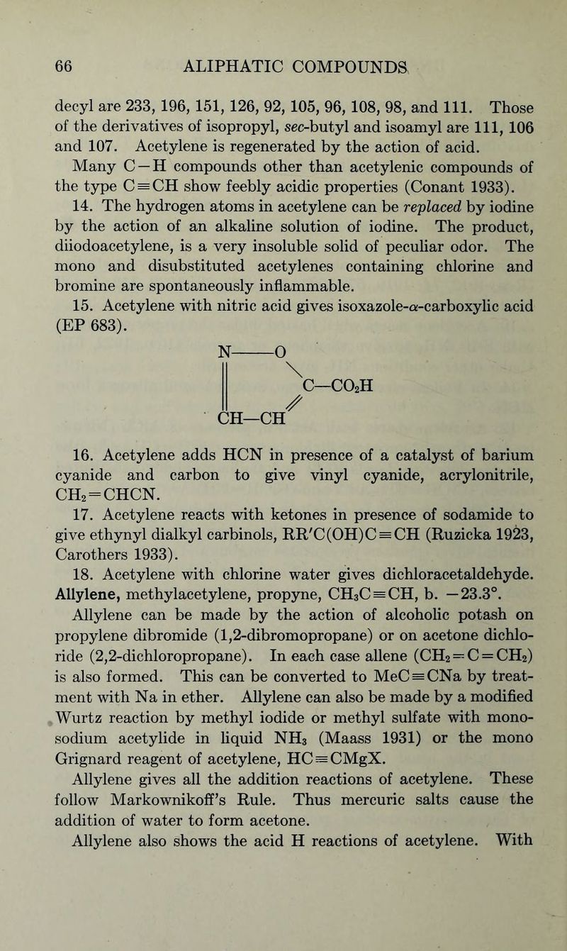 decyl are 233, 196, 151,126, 92, 105, 96, 108, 98, and 111. Those of the derivatives of isopropyl, sec-butyl and isoamyl are 111, 106 and 107. Acetylene is regenerated by the action of acid. Many C —H compounds other than acetylenic compounds of the type C = CH show feebly acidic properties (Conant 1933). 14. The hydrogen atoms in acetylene can be replaced by iodine by the action of an alkaline solution of iodine. The product, diiodoacetylene, is a very insoluble solid of peculiar odor. The mono and disubstituted acetylenes containing chlorine and bromine are spontaneously inflammable. 15. Acetylene with nitric acid gives isoxazole-a-carboxylic acid (EP 683). N O \ c—co2h / CH—CH 16. Acetylene adds HCN in presence of a catalyst of barium cyanide and carbon to give vinyl cyanide, acrylonitrile, CH2 = CHCN. 17. Acetylene reacts with ketones in presence of sodamide to give ethynyl dialkyl carbinols, RR'C(OH)C = CH (Ruzicka 1923, Carothers 1933). 18. Acetylene with chlorine water gives dichloracetaldehyde. Allylene, methylacetylene, propyne, CH3C = CH, b. —23.3°. Allylene can be made by the action of alcoholic potash on propylene dibromide (1,2-dibromopropane) or on acetone dichlo- ride (2,2-dichloropropane). In each case allene (CH2=:C = CH2) is also formed. This can be converted to MeC = CNa by treat- ment with Na in ether. Allylene can also be made by a modified Wurtz reaction by methyl iodide or methyl sulfate with mono- sodium acetylide in liquid NH3 (Maass 1931) or the mono Grignard reagent of acetylene, HC^CMgX. Allylene gives all the addition reactions of acetylene. These follow Markownikoff’s Rule. Thus mercuric salts cause the addition of water to form acetone. Allylene also shows the acid H reactions of acetylene. With