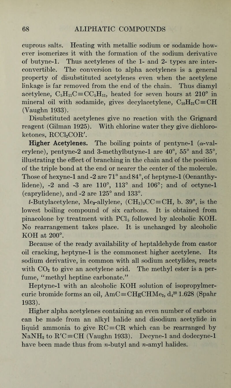 cuprous salts. Heating with metallic sodium or sodamide how- ever isomerizes it with the formation of the sodium derivative of butyne-1. Thus acetylenes of the 1- and 2- types are inter- convertible. The conversion to alpha acetylenes is a general property of disubstituted acetylenes even when the acetylene linkage is far removed from the end of the chain. Thus diamyl acetylene, CsHnC^CCsHu, heated for seven hours at 210° in mineral oil with sodamide, gives decylacetylene, Ci0H2iC = CH (Vaughn 1933). Disubstituted acetylenes give no reaction with the Grignard reagent (Gilman 1925). With chlorine water they give dichloro- ketones, RCCl2COR'. Higher Acetylenes. The boiling points of pentyne-1 (a-val- erylene), pentyne-2 and 3-methylbutyne-l are 40°, 55° and 35°, illustrating the effect of branching in the chain and of the position of the triple bond at the end or nearer the center of the molecule. Those of hexyne-1 and -2 are 71° and 84°, of heptyne-1 (Oenanthy- lidene), -2 and -3 are 110°, 113° and 106°; and of octyne-1 (caprylidene), and -2 are 125° and 133°. f-Butylacetylene, Me3-allylene, (CH3)3CC = CH, b. 39°, is the lowest boiling compound of six carbons. It is obtained from pinacolone by treatment with PC15 followed by alcoholic KOH. No rearrangement takes place. It is unchanged by alcoholic KOH at 200°. Because of the ready availability of heptaldehyde from castor oil cracking, heptyne-1 is the commonest higher acetylene. Its sodium derivative, in common with all sodium acetylides, reacts with C02 to give an acetylene acid. The methyl ester is a per- fume, “methyl heptine carbonate.” Heptyne-1 with an alcoholic KOH solution of isopropylmer- curic bromide forms an oil, AmC = CHgCHMe2, d420 1.628 (Spahr 1933). Higher alpha acetylenes containing an even number of carbons can be made from an alkyl halide and disodium acetylide in liquid ammonia to give RC = CR which can be rearranged by NaNH2 to R'C = CH (Vaughn 1933). Decyne-1 and dodecyne-1 have been made thus from n-butyl and n-amyl halides.
