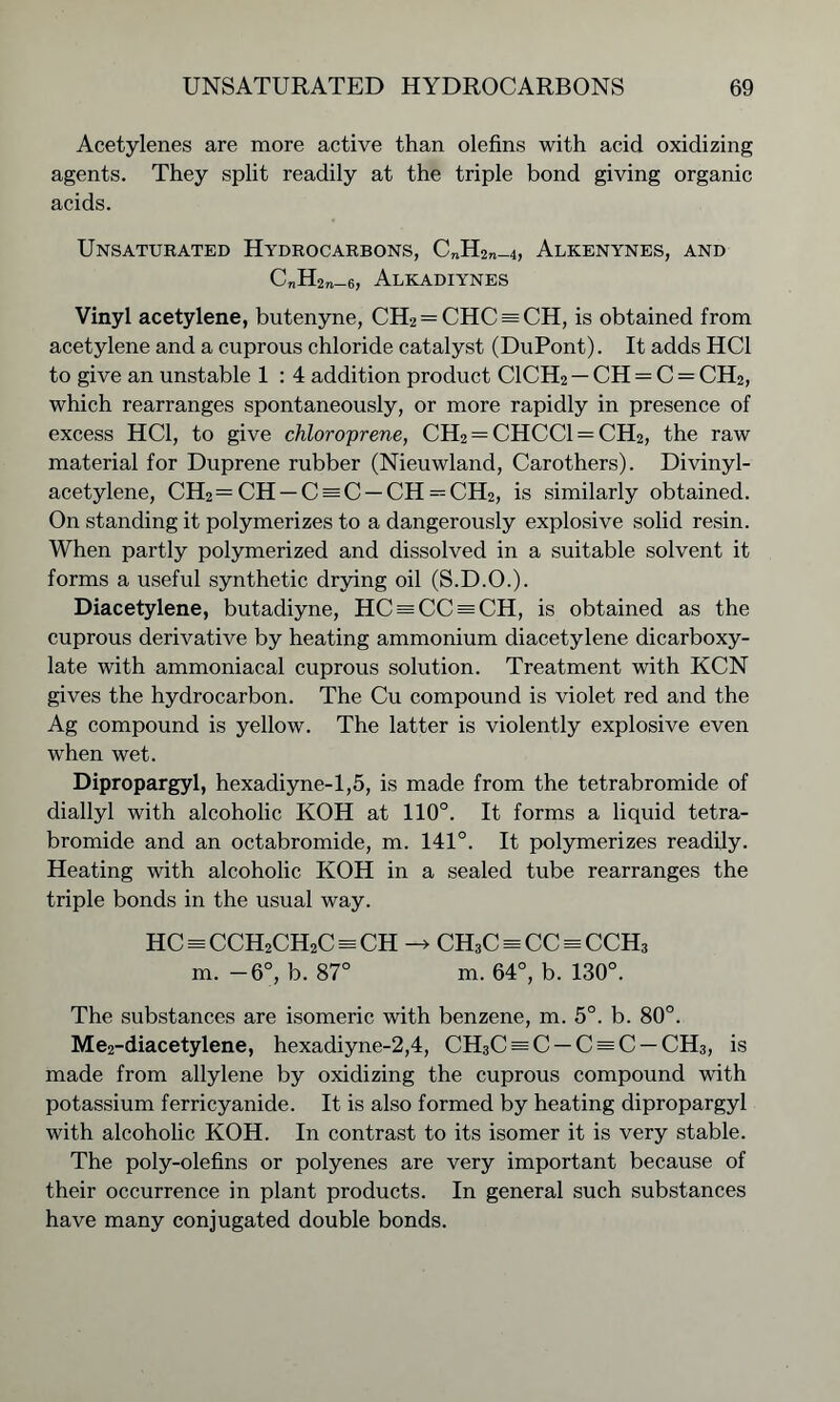 Acetylenes are more active than olefins with acid oxidizing agents. They split readily at the triple bond giving organic acids. Unsaturated Hydrocarbons, C„H2n_4, Alkenynes, and C„H2„_6, Alkadiynes Vinyl acetylene, butenyne, CH2 = CHC = CH, is obtained from acetylene and a cuprous chloride catalyst (DuPont). It adds HC1 to give an unstable 1 : 4 addition product C1CH2 — CH — C = CH2, which rearranges spontaneously, or more rapidly in presence of excess HC1, to give chloro'prene, CH2 = CHCC1 = CH2, the raw material for Duprene rubber (Nieuwland, Carothers). Divinyl- acetylene, CH2= CH — C = C — CH = CH2, is similarly obtained. On standing it polymerizes to a dangerously explosive solid resin. When partly polymerized and dissolved in a suitable solvent it forms a useful synthetic drying oil (S.D.O.). Diacetylene, butadiyne, HC = CC = CH, is obtained as the cuprous derivative by heating ammonium diacetylene dicarboxy- late with ammoniacal cuprous solution. Treatment with KCN gives the hydrocarbon. The Cu compound is violet red and the Ag compound is yellow. The latter is violently explosive even when wet. Dipropargyl, hexadiyne-1,5, is made from the tetrabromide of diallyl with alcoholic KOH at 110°. It forms a liquid tetra- bromide and an octabromide, m. 141°. It polymerizes readily. Heating with alcoholic KOH in a sealed tube rearranges the triple bonds in the usual way. HC = cch2ch2c = ch —> ch3c = cc = CCHa m. -6°, b. 87° m. 64°, b. 130°. The substances are isomeric with benzene, m. 5°. b. 80°. Me2-diacetylene, hexadiyne-2,4, CH3C = C —C = C —CH3, is made from allylene by oxidizing the cuprous compound with potassium ferricyanide. It is also formed by heating dipropargyl with alcoholic KOH. In contrast to its isomer it is very stable. The poly-olefins or polyenes are very important because of their occurrence in plant products. In general such substances have many conjugated double bonds.