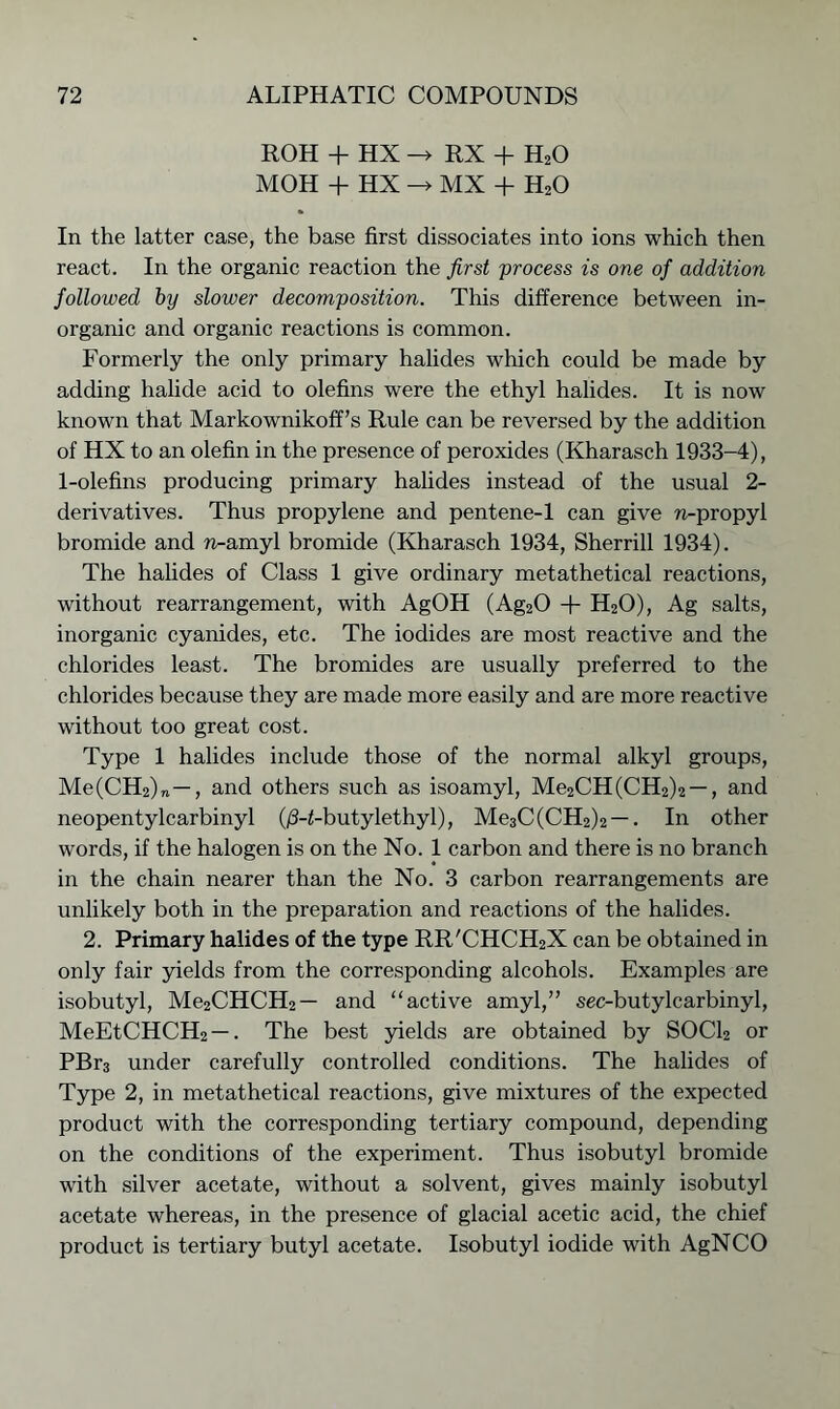 ROH + HX -> RX + H20 MOH + HX -> MX + H20 In the latter case, the base first dissociates into ions which then react. In the organic reaction the first process is one of addition followed by slower decomposition. This difference between in- organic and organic reactions is common. Formerly the only primary halides which could be made by adding halide acid to olefins were the ethyl halides. It is now known that Markownikoff’s Rule can be reversed by the addition of HX to an olefin in the presence of peroxides (Kharasch 1933-4), 1-olefins producing primary halides instead of the usual 2- derivatives. Thus propylene and pentene-1 can give n-propyl bromide and n-amyl bromide (Kharasch 1934, Sherrill 1934). The halides of Class 1 give ordinary metathetical reactions, without rearrangement, with AgOH (Ag20 + H20), Ag salts, inorganic cyanides, etc. The iodides are most reactive and the chlorides least. The bromides are usually preferred to the chlorides because they are made more easily and are more reactive without too great cost. Type 1 halides include those of the normal alkyl groups, Me(CH2)„ —, and others such as isoamyl, Me2CH(CH2)2 —, and neopentylcarbinyl (j3-<-butylethyl), Me3C(CH2)2 —. In other words, if the halogen is on the No. 1 carbon and there is no branch in the chain nearer than the No. 3 carbon rearrangements are unlikely both in the preparation and reactions of the halides. 2. Primary halides of the type RR'CHCH2X can be obtained in only fair yields from the corresponding alcohols. Examples are isobutyl, Me2CHCH2— and “active amyl,” sec-butylcarbinyl, MeEtCHCH2 —. The best yields are obtained by SOCl2 or PBr3 under carefully controlled conditions. The halides of Type 2, in metathetical reactions, give mixtures of the expected product with the corresponding tertiary compound, depending on the conditions of the experiment. Thus isobutyl bromide with silver acetate, without a solvent, gives mainly isobutyl acetate whereas, in the presence of glacial acetic acid, the chief product is tertiary butyl acetate. Isobutyl iodide with AgNCO