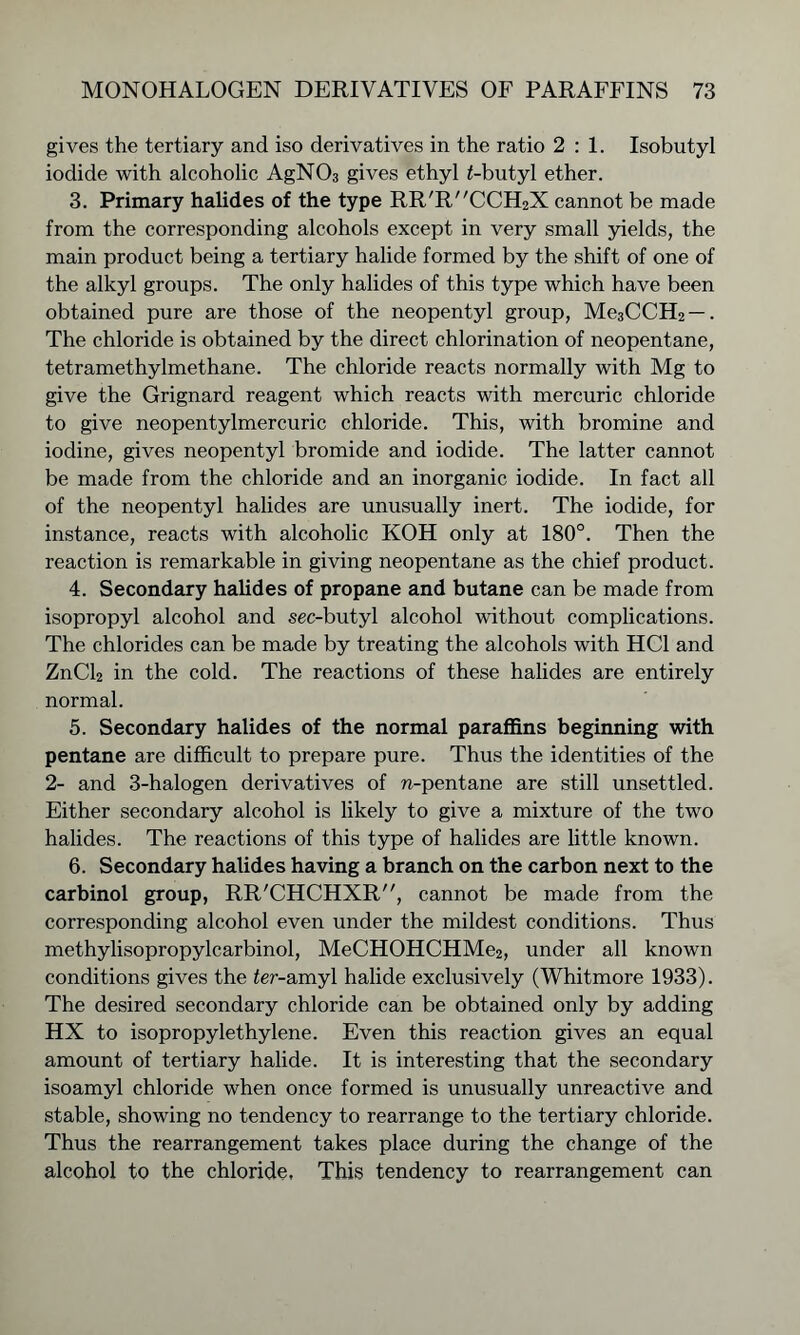 gives the tertiary and iso derivatives in the ratio 2:1. Isobutyl iodide with alcoholic AgN03 gives ethyl Gbutyl ether. 3. Primary halides of the type RR'RCCH2X cannot be made from the corresponding alcohols except in very small yields, the main product being a tertiary halide formed by the shift of one of the alkyl groups. The only halides of this type which have been obtained pure are those of the neopentyl group, Me3CCH2 —. The chloride is obtained by the direct chlorination of neopentane, tetramethylmethane. The chloride reacts normally with Mg to give the Grignard reagent which reacts with mercuric chloride to give neopentylmercuric chloride. This, with bromine and iodine, gives neopentyl bromide and iodide. The latter cannot be made from the chloride and an inorganic iodide. In fact all of the neopentyl halides are unusually inert. The iodide, for instance, reacts with alcoholic KOH only at 180°. Then the reaction is remarkable in giving neopentane as the chief product. 4. Secondary halides of propane and butane can be made from isopropyl alcohol and sec-butyl alcohol without complications. The chlorides can be made by treating the alcohols with HC1 and ZnCl2 in the cold. The reactions of these halides are entirely normal. 5. Secondary halides of the normal paraffins beginning with pentane are difficult to prepare pure. Thus the identities of the 2- and 3-halogen derivatives of n-pentane are still unsettled. Either secondary alcohol is likely to give a mixture of the two halides. The reactions of this type of halides are little known. 6. Secondary halides having a branch on the carbon next to the carbinol group, RR'CHCHXR, cannot be made from the corresponding alcohol even under the mildest conditions. Thus methylisopropylcarbinol, MeCHOHCHMe2, under all known conditions gives the fer-amyl halide exclusively (Whitmore 1933). The desired secondary chloride can be obtained only by adding HX to isopropylethylene. Even this reaction gives an equal amount of tertiary halide. It is interesting that the secondary isoamyl chloride when once formed is unusually unreactive and stable, showing no tendency to rearrange to the tertiary chloride. Thus the rearrangement takes place during the change of the alcohol to the chloride. This tendency to rearrangement can