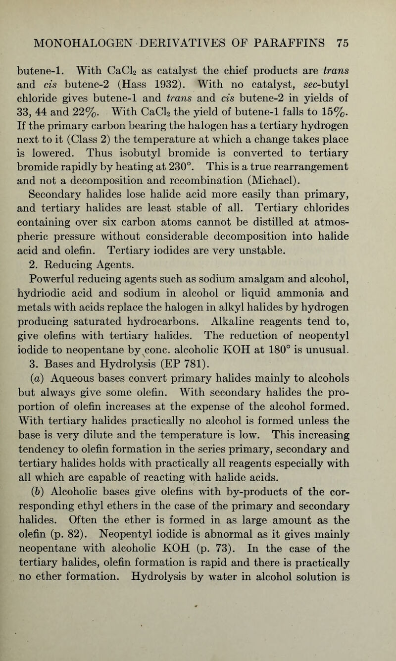butene-1. With CaCl2 as catalyst the chief products are trans and cis butene-2 (Hass 1932). With no catalyst, sec-butyl chloride gives butene-1 and trans and cis butene-2 in yields of 33, 44 and 22%. With CaCl2 the yield of butene-1 falls to 15%. If the primary carbon bearing the halogen has a tertiary hydrogen next to it (Class 2) the temperature at which a change takes place is lowered. Thus isobutyl bromide is converted to tertiary bromide rapidly by heating at 230°. This is a true rearrangement and not a decomposition and recombination (Michael). Secondary halides lose halide acid more easily than primary, and tertiary halides are least stable of all. Tertiary chlorides containing over six carbon atoms cannot be distilled at atmos- pheric pressure without considerable decomposition into halide acid and olefin. Tertiary iodides are very unstable. 2. Reducing Agents. Powerful reducing agents such as sodium amalgam and alcohol, hydriodic acid and sodium in alcohol or liquid ammonia and metals with acids replace the halogen in alkyl halides by hydrogen producing saturated hydrocarbons. Alkaline reagents tend to, give olefins with tertiary halides. The reduction of neopentyl iodide to neopentane by,cone, alcoholic KOH at 180° is unusual. 3. Bases and Hydrolysis (EP 781). (a) Aqueous bases convert primary halides mainly to alcohols but always give some olefin. With secondary halides the pro- portion of olefin increases at the expense of the alcohol formed. With tertiary halides practically no alcohol is formed unless the base is very dilute and the temperature is low. This increasing tendency to olefin formation in the series primary, secondary and tertiary halides holds with practically all reagents especially with all which are capable of reacting with halide acids. (5) Alcoholic bases give olefins with by-products of the cor- responding ethyl ethers in the case of the primary and secondary halides. Often the ether is formed in as large amount as the olefin (p. 82). Neopentyl iodide is abnormal as it gives mainly neopentane with alcoholic KOH (p. 73). In the case of the tertiary halides, olefin formation is rapid and there is practically no ether formation. Hydrolysis by water in alcohol solution is
