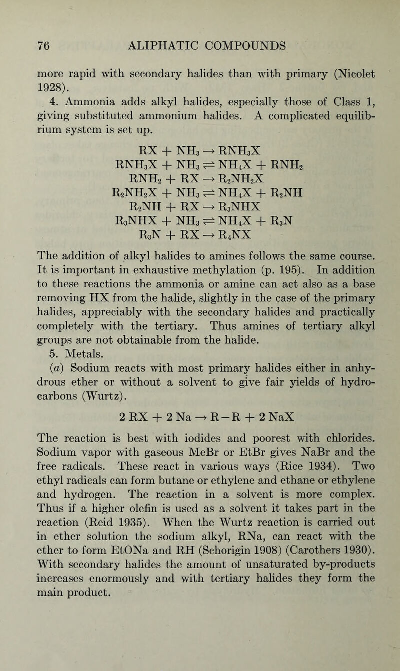 more rapid with secondary halides than with primary (Nicolet 1928). 4. Ammonia adds alkyl halides, especially those of Class 1, giving substituted ammonium halides. A complicated equilib- rium system is set up. RX + NH3 -» RNH3X rnh3x + nh3 NH4X + RNH2 RNH2 + RX -> R2NH2X r2nh2x + nh3 nh4x + r2nh R2NH + RX -> R3NHX RaNHX + NH3 ^ NH4X + R3N R3N + RX —> R4NX The addition of alkyl halides to amines follows the same course. It is important in exhaustive methylation (p. 195). In addition to these reactions the ammonia or amine can act also as a base removing HX from the halide, slightly in the case of the primary halides, appreciably with the secondary halides and practically completely with the tertiary. Thus amines of tertiary alkyl groups are not obtainable from the halide. 5. Metals. (a) Sodium reacts with most primary halides either in anhy- drous ether or without a solvent to give fair yields of hydro- carbons (Wurtz). 2 RX + 2 Na -» R-R + 2 NaX The reaction is best with iodides and poorest with chlorides. Sodium vapor with gaseous MeBr or EtBr gives NaBr and the free radicals. These react in various ways (Rice 1934). Two ethyl radicals can form butane or ethylene and ethane or ethylene and hydrogen. The reaction in a solvent is more complex. Thus if a higher olefin is used as a solvent it takes part in the reaction (Reid 1935). When the Wurtz reaction is carried out in ether solution the sodium alkyl, RNa, can react with the ether to form EtONa and RH (Schorigin 1908) (Carothers 1930). With secondary halides the amount of unsaturated by-products increases enormously and with tertiary halides they form the main product.