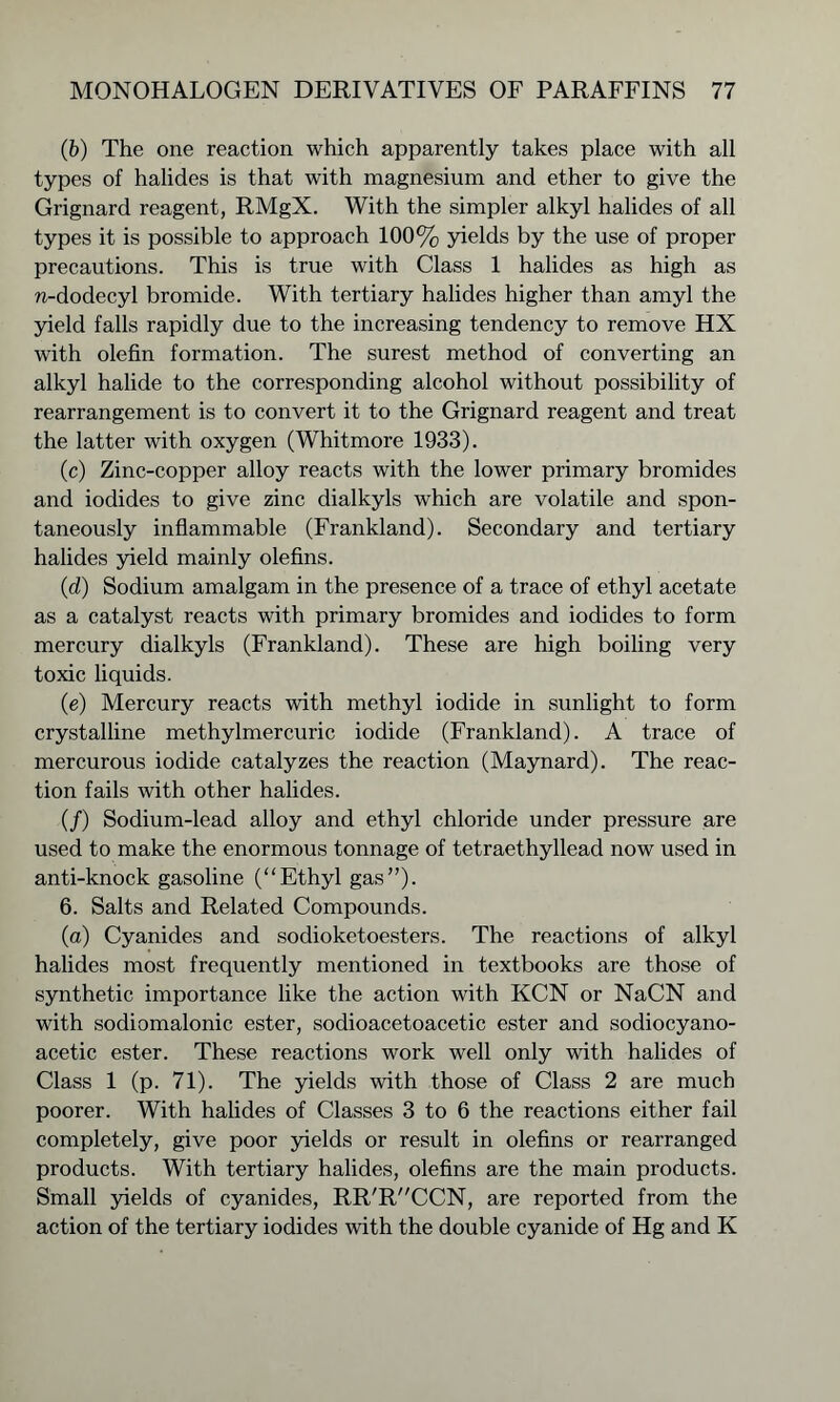(b) The one reaction which apparently takes place with all types of halides is that with magnesium and ether to give the Grignard reagent, RMgX. With the simpler alkyl halides of all types it is possible to approach 100% yields by the use of proper precautions. This is true with Class 1 halides as high as n-dodecyl bromide. With tertiary halides higher than amyl the yield falls rapidly due to the increasing tendency to remove HX with olefin formation. The surest method of converting an alkyl halide to the corresponding alcohol without possibility of rearrangement is to convert it to the Grignard reagent and treat the latter with oxygen (Whitmore 1933). (c) Zinc-copper alloy reacts with the lower primary bromides and iodides to give zinc dialkyls which are volatile and spon- taneously inflammable (Frankland). Secondary and tertiary halides yield mainly olefins. (d) Sodium amalgam in the presence of a trace of ethyl acetate as a catalyst reacts with primary bromides and iodides to form mercury dialkyls (Frankland). These are high boiling very toxic liquids. (e) Mercury reacts with methyl iodide in sunlight to form crystalline methylmercuric iodide (Frankland). A trace of mercurous iodide catalyzes the reaction (Maynard). The reac- tion fails with other halides. (/) Sodium-lead alloy and ethyl chloride under pressure are used to make the enormous tonnage of tetraethyllead now used in anti-knock gasoline (“Ethyl gas”). 6. Salts and Related Compounds. (a) Cyanides and sodioketoesters. The reactions of alkyl halides most frequently mentioned in textbooks are those of synthetic importance like the action with KCN or NaCN and with sodiomalonic ester, sodioacetoacetic ester and sodiocyano- acetic ester. These reactions work well only with halides of Class 1 (p. 71). The yields with those of Class 2 are much poorer. With halides of Classes 3 to 6 the reactions either fail completely, give poor yields or result in olefins or rearranged products. With tertiary halides, olefins are the main products. Small yields of cyanides, RR^'CCN, are reported from the action of the tertiary iodides with the double cyanide of Hg and K