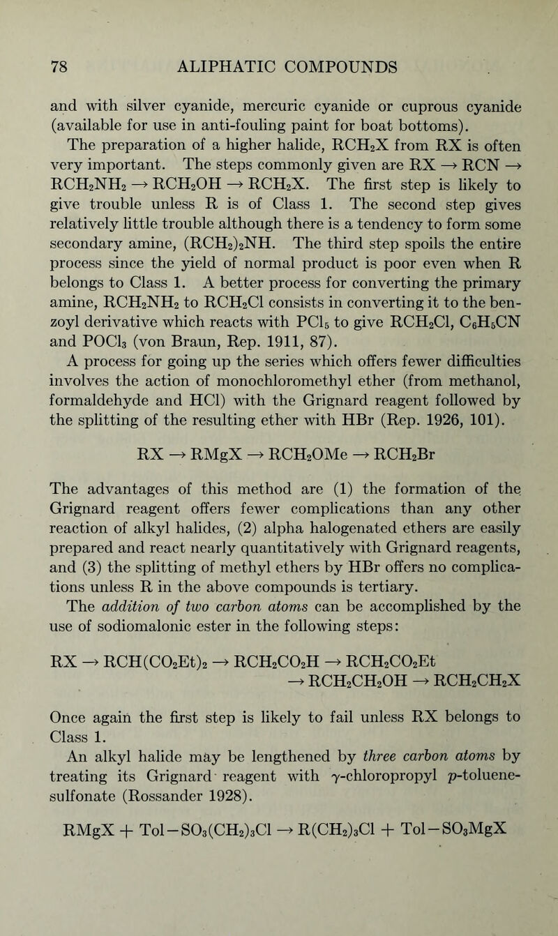 and with silver cyanide, mercuric cyanide or cuprous cyanide (available for use in anti-fouling paint for boat bottoms). The preparation of a higher halide, RCH2X from RX is often very important. The steps commonly given are RX —» RCN —> RCH2NH2 —> RCH2OH —> RCH2X. The first step is likely to give trouble unless R is of Class 1. The second step gives relatively little trouble although there is a tendency to form some secondary amine, (RCH2)2NH. The third step spoils the entire process since the yield of normal product is poor even when R belongs to Class 1. A better process for converting the primary amine, RCH2NH2 to RCH2C1 consists in converting it to the ben- zoyl derivative which reacts with PCI 5 to give RCH2C1, C6H5CN and POCI3 (von Braun, Rep. 1911, 87). A process for going up the series which offers fewer difficulties involves the action of monochloromethyl ether (from methanol, formaldehyde and HC1) with the Grignard reagent followed by the splitting of the resulting ether with HBr (Rep. 1926, 101). RX RMgX -> RCH2OMe -> RCH2Br The advantages of this method are (1) the formation of the Grignard reagent offers fewer complications than any other reaction of alkyl halides, (2) alpha halogenated ethers are easily prepared and react nearly quantitatively with Grignard reagents, and (3) the splitting of methyl ethers by HBr offers no complica- tions unless R in the above compounds is tertiary. The addition of two carbon atoms can be accomplished by the use of sodiomalonic ester in the following steps: RX -> RCH(C02Et)2 -> RCH2CO2H -> RCH2C02Et RCH2CH2OH RCH2CH2X Once again the first step is likely to fail unless RX belongs to Class 1. An alkyl halide may be lengthened by three carbon atoms by treating its Grignard reagent with 7-chloropropyl p-toluene- sulfonate (Rossander 1928). RMgX + Tol-S03(CH2)3Cl R(CH2)3C1 + Tol-S03MgX
